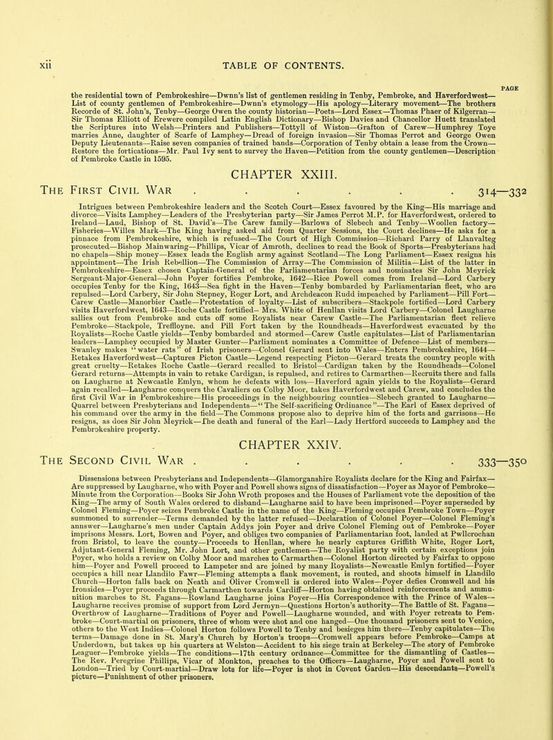 the residential town of Pembrokeshire—Dwnn's list of gentlemen residing in Tenby, Pembroke, and Haverfordwest— List of county gentlemen of Pembrokeshire—Dwnn's etymology—His apology—Literary movement—The brothers Recorde of St. John's, Tenby—George Owen the county historian—Poets—Lord Essex—Thomas Phaer of Kilgerran— Sir Thomas Elliott of Erewere compiled Latin English Dictionary—Bishop Davies and Chancellor Huett translated the Scriptures into Welsh—Printers and Publishers—Tottyll of Wiston—Grafton of Carew—Humphrey Toye marries Anne, daughter of Scarfe of Lamphey—Dread of foreign invasion—Sir Thomas Perrot and George Owen Deputy Lieutenants—Raise seven companies of trained bands—Corporation of Tenby obtain a lease from the Crown— Restore the fortications—Mr. Paul Ivy sent to survey the Haven—Petition from the county gentlemen—Description of Pembroke Castle in 1595. CHAPTER XXIII. The First Civil War ...... 314—332 Intrigues between Pembrokeshire leaders and the Scotch Court—Essex favoured by the King—His marriage and divorce—Visits Lamphey—Leaders of the Presbyterian party—Sir James Perrot M.P. for Haverfordwest, ordered to Ireland—Laud, Bishop of St. David's—The Carew family—Barlows of Slebech and Tenby—Woollen factory— Fisheries—Willes Mark—The King having asked aid from Quarter Sessions, the Court declines—He asks for a pinnace from Pembrokeshire, which is refused—The Court of High Commission—Richard Parry of Llanvalteg prosecuted—Bishop Mainwaring—Phillips, Vicar of Amroth, declines to read the Book of Sports—Presbyterians had no chapels—Ship money—Essex leads the English army against Scotland—The Long Parliament—Essex resigns his appointment—The Irish Rebellion—The Commission of Array—The Commission of Militia—List of the latter in Pembrokeshire—Essex chosen Captain-General of the Parliamentarian forces and nominates Sir John Meyrick Sergeant-Major-General—John Foyer fortifies Pembroke, 1642—Rice Powell comes from Ireland—Lord Carbery occupies Tenby for the King, 1643—Sea fight in the Haven—Tenby bombarded by Parliamentarian fleet, who are repulsed—Lord Carbery, Sir John Stepney, Roger Lort, and Archdeacon Rudd impeached by Parliament—Pill Fort— Carew Castle—Manorbier Castle—Protestation of loyalty—List of subscribers—Stackpole fortified—Lord Carbery visits Haverfordwest, 1643—Roche Castle fortified— Mrs. White of Henllan visits Lord Carbery—Colonel Laugharne sallies out from Pembroke and cuts off some Royalists near Carew Castle—The Parliamentarian fleet relieve Pembroke—Stackpole, Trefiioyne. and Pill Fort taken by the Roundheads—Haverfordwest evacuated by the Royalists—Roche Castle yields—Tenby bombarded and stormed—Carew Castle capitulates—List of Parliamentarian leaders—Lamphey occupied by Master Gunter—Parliament nominates a Committee of Defence—List of members—■ Swanley makes water rats of Irish prisoners—Colonel Gerard sent into Wales—Enters Pembrokeshire, 1644—■ Retakes Haverfordwest—Captures Picton Castle—Legend respecting Picton—Gerard treats the country people with great cruelty—Retakes Roche Castle—Gerard recalled to Bristol—Cardigan taken by the Roundheads—Colonel Gerard returns—Attempts in vain to retake Cardigan, is repulsed, and retires to Carmarthen—Recruits there and falls on Laugharne at Newcastle Emlyn, whom he defeats with loss—Haverford again yields to the Royalists—Gerard again recalled—Laugharne conquers the Cavaliers on Colby Moor, takes Haverfordwest and Carew, and concludes the first Civil War in Pembrokeshire—His proceedings in the neighbouring counties—Slebech granted to Laugharne— Quarrel between Presbyterians and Independents—The Self-sacrificing Ordinance—The Earl of Essex deprived of his command over the army in the field—The Commons propose also to deprive him of the forts and garrisons—He resigns, as does Sir John Meyrick—The death and funeral of the Earl—Lady Hertford succeeds to Lamphey and the Pembrokeshire property. CHAPTER XXIV. The Second Civil War ...... 333—350 Dissensions between Presbyterians and Independents—-Glamorganshire Royalists declare for the King and Fairfax— Are suppressed by Laugharne, who with Poyer and Powell shows signs of dissatisfaction—Foyer as Mayor of Pembroke— Minute from the Corporation—Books Sir John Wroth proposes and the Houses of Parliament vote the deposition of the King—The army of South Wales ordered to disband—Laugharne said to have been imprisoned—Poyer superseded by Colonel Fleming—Poyer seizes Pembroke Castle in the name of the King—Fleming occupies Pembroke Town—Poyer summoned to surrender—Terms demanded by the latter refused—Declaration of Colonel Poyer—Colonel Fleming's annswer—Laugharne's men under Captain Addys join Poyer and drive Colonel Fleming out of Pembroke—Poyer imprisons Messrs. Lort, Bowen and Poyer, and obliges two companies of Parliamentarian foot, landed at Pwllcrochan from Bristol, to leave the county—Proceeds to Henllan, where he nearly captures GriiBth White, Roger Lort, Adjutant-General Fleming, Mr. John Lort, and other gentlemen—The Royalist party with certain exceptions join Poyer, who holds a review on Colby Moor and marches to Carmarthen—Colonel Horton directed by Fairfax to oppose him—Poyer and Powell proceed to Lampeter snd are joined by many Royalists—Newcastle Emlyn fortified—Poyer occupies a hill near Llandilo Fawr—Fleming attempts a flank movement, is routed, and shoots himself in Llandilo Church—Horton falls back on Neath and Oliver Cromwell is ordered into Wales—Foyer defies Cromwell and his Ironsides—Poyer proceeds through Carmarthen towards Cardiff—Horton having obtained reinforcements and ammu- nition marches to St. Fagans—Rowland Laugharne joins Poyer—His Correspondence with the Prince of Wales— Laugharne receives promise of support from Lord Jermyn—Questions Horton's authority—The Battle of St. Fagans— Overthrow of Laugharne—Traditions of Poyer and Powell—Laugharne wounded, and with Poyer retreats to Pem- broke—Court-martial on prisoners, three of whom were shot and one hanged—One thousand prisoners sent to Venice, others to the West Indies—Colonel Horton follows Powell to Tenby and besieges him there—Tenby capitulates—The terms—Damage done in St. Mary's Church by Horton's troops—Cromwell appears before Pembroke—Camps at Underdown, but takes up his quarters at Welston—Accident to his siege train at Berkeley—The story of Pembroke Leaguer—Pembroke yields—The conditions—17th century ordnance—Committee for the dismantling of Castles— The Rev. Peregrine Phillips, Vicar of Monkton, preaches to the OlScers—Laugharne, Poyer and Powell sent to London—Tried by Court-martial—Draw lots for life—Poyer is shot in Covent Garden—His descendants—Powell's picture—Punishment of other prisoners.