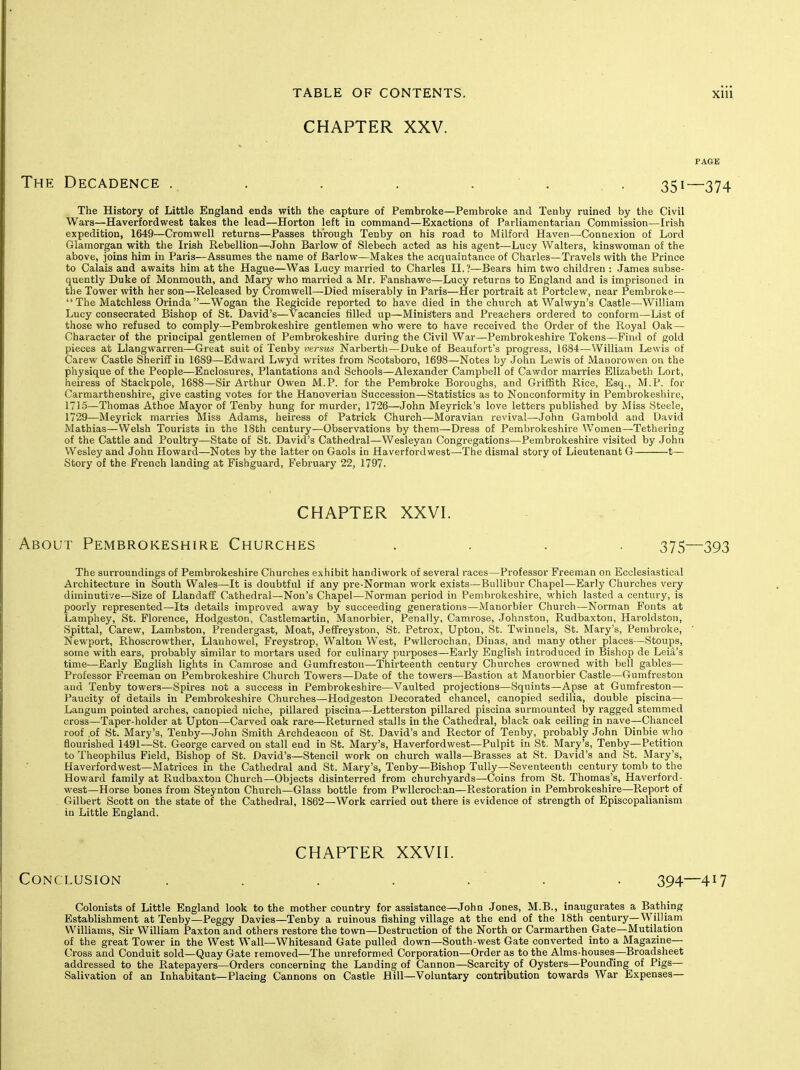 CHAPTER XXV. The Decadence . . . . . ■ . . 351—374 The History of Little England ends with the capture of Pembroke—Pembroke and Tenby ruined by the Civil Wars—Haverfordwest takes the lead—Horton left in command—Exactions of Parliamentarian Commission—Irish expedition, 1649—Cromwell returns—Passes through Tenby on his road to Milford Haven—Connexion of Lord Glamorgan with the Irish Rebellion—John Barlow of Slebeoh acted as his agent—Lucy Walters, kinswoman of the above, joins him in Paris—Assumes the name of Barlow—Makes the acquaintance of Charles—Travels with the Prince to Calais and awaits him at the Hague—Was I^ucy married to Charles II.?—Bears him two children : James subse- quently Duke of Monmouth, and Mary who married a Mr. Fanshawe—Lucy returns to England and is imprisoned in the Tower with her son—Released by Cromwell—Died miserably in Paris—Her portrait at Portclew, near Pembroke—  The Matchless Orinda—Wogan the Regicide reported to have died in the church at Walwyn's Castle—William Lucy consecrated Bishop of St. David's—Vacancies filled up—Ministers and Preachers ordered to conform—List of those who refused to comply—Pembrokeshire gentlemen who were to have received the Order of the Royal Oak— Character of the principal gentlemen of Pembrokeshire during the Civil War—Pembrokeshire Tokens—Find of gold pieces at Llangwarren—Great suit of Tenby verms Narbertli—Duke of Beaufort's progress, 1684—William Lewis of Carew Castle Sheriff in 1689—Edward Lwyd writes from Scotsboro, 1698—Notes by John Lewis of Manorowen on the physique of the People—Enclosures, Plantations and Schools—Alexander Campbell of Cawdor marries Elizabeth Lort, heiress of Stackpole, 1688—Sir Arthur Owen M.P. for the Pembroke Boroughs, and Griffith Rice, Esq., M.P. for Carmarthenshire, give casting votes for the Hanoverian Succession—Statistics as to Nonconformity in Pembrokeshire, 1715—Thomas Athoe Mayor of Tenby hung for murder, 1726—John Meyrick's love letters published by Miss Steele, 1729—Meyrick marries Miss Adams, heiress of Patrick Church—Moravian revival—John Gambold and David Mathias—Welsh Tourists in the 18th century—Observations by them—Dress of Pembrokeshire Women—Tethering of the Cattle and Poultry—State of St. David's Cathedral—Wesleyan Congregations—Pembrokeshire visited by John Wesley and John Howard—Notes by the latter on Gaols in Haverfordwest—The dismal story of Lieutenant G 1— Story of the French landing at Fishguard, February 22, 1797. CHAPTER XXVI. About Pembrokeshire Churches .... 375—393 The surroundings of Pembrokeshire Churches exhibit handiwork of several races—Professor Freeman on Ecclesiastical Architecture in South Wales—It is doubtful if any pre-Norman work exists—BuUibur Chapel—Early Churches very diminutive—Size of Llandaff Cathedral—Non's Chapel—Norman period in Pembrokeshire, which lasted a century, is poorly represented—Its details improved away by succeeding generations—Manorbier Church—Norman Fonts at Lamphey, St. Florence, Hodgeston, Castlemartin, Manorbier, Penally, Camrose, Johnston, Rudbaxton, Haroldston, Spittal, Carew, Lambston, Prendergast, Moat, Jelfreyston, St. Petrox, Upton, St. Twinnels, St. Mary's, Pembroke, ' Newport, Rhoscrowther, Llanhowel, Freystrop, Walton West, PwUcrochan, Dinas, and many other places—Stoups, some with ears, probably similar to mortars used for culinary purposes—Early English introduced in Bishop de Leia's time—Early English lights in Camrose and Gumfreston—Thirteenth century Churches crowned with bell gables— Professor Freeman on Pembrokeshire Church Towers—Date of the towers—Bastion at Manorbier Castle—Gumfreston and Tenby towers—Spires not a success in Pembrokeshire—Vaulted projections—Squints—Apse at Gumfreston— Paucity of details in Pembrokeshire Churches—Hodgeston Decorated chancel, canopied sedilia, double piscina— Langum pointed arches, canopied niche, pillared piscina—Letterston pillared piscina surmounted by ragged stemmed cross—Taper-holder at Upton—Carved oak rare—Returned stalls in the Cathedral, black oak ceiling in nave—Chancel roof of St. Mary's, Tenby—John Smith Archdeacon of St. David's and Rector of Tenby, probably John Dinbie who flourished 1491—St. George carved on stall end in St. Mary's, Haverfordwest—Pulpit in St. Mary's, Tenby—Petition to Theophilus Field, Bishop of St. David's—Stencil work on church walls—Brasses at St. David's and St. Mary's, Haverfordwest—Matrices in the Cathedral and St. Mary's, Tenby—Bishop TuUy—Seventeenth century tomb to the Howard family at Rudbaxton Church—Objects disinterred from churchyards—Coins from St. Thomas's, Haverford- west—Horse bones from Steynton Church—Glass bottle from PwUcrochan—Restoration in Pembrokeshire—Report of Gilbert Scott on the state of the Cathedral, 1862—Work carried out there is evidence of strength of Episcopalianism in Little England. CHAPTER XXVH. Conclusion ... . . ' . . 394—417 Colonists of Little England look to the mother country for assistance—John Jones, M.B., inaugurates a Bathing Establishment at Tenby—Peggy Davies—Tenby a ruinous fishing village at the end of the 18th century—William Williams, Sir William Paxton and others restore the town—Destruction of the North or Carmarthen Gate—Mutilation of the great Tower in the West Wall—Whitesand Gate pulled down—South-west Gate converted into a Magazine- Cross and Conduit sold—Quay Gate removed—The unreformed Corporation—Order as to the Alms-houses—Broadsheet addressed to the Ratepayers—Orders concerning the Landing of Cannon—Scarcity of Oysters—Pounding of Pigs— Salivation of an Inhabitant—Placing Cannons on Castle Hill—Voluntary contribution towards War Expenses—