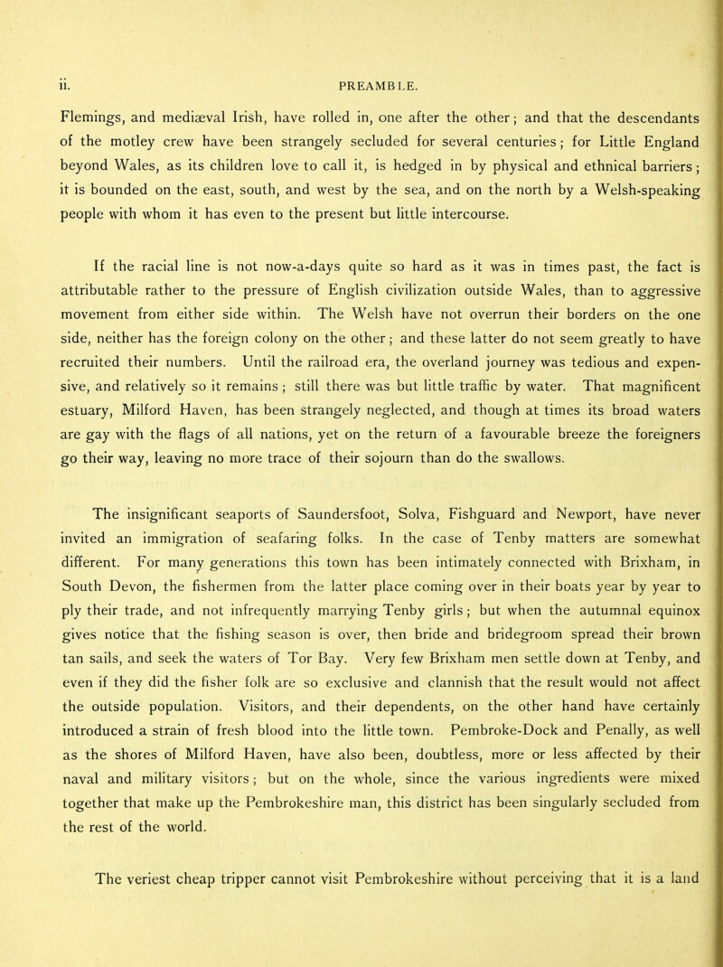 Flemings, and mediaeval Irish, have rolled in, one after the other; and that the descendants of the motley crew have been strangely secluded for several centuries ; for Little England beyond Wales, as its children love to call it, is hedged in by physical and ethnical barriers; it is bounded on the east, south, and west by the sea, and on the north by a Welsh-speaking people with whom it has even to the present but little intercourse. If the racial line is not now-a-days quite so hard as it was in times past, the fact is attributable rather to the pressure of English civilization outside Wales, than to aggressive movement from either side within. The Welsh have not overrun their borders on the one side, neither has the foreign colony on the other; and these latter do not seem greatly to have recruited their numbers. Until the railroad era, the overland journey was tedious and expen- sive, and relatively so it remains ; still there was but little traffic by water. That magnificent estuary, Milford Haven, has been strangely neglected, and though at times its broad waters are gay with the flags of all nations, yet on the return of a favourable breeze the foreigners go their way, leaving no more trace of their sojourn than do the swallows. The insignificant seaports of Saundersfoot, Solva, Fishguard and Newport, have never invited an immigration of seafaring folks. In the case of Tenby matters are somewhat different. For many generations this town has been intimately connected with Brixham, in South Devon, the fishermen from the latter place coming over in their boats year by year to ply their trade, and not infrequently marrying Tenby girls ; but when the autumnal equinox gives notice that the fishing season is over, then bride and bridegroom spread their brown tan sails, and seek the waters of Tor Bay. Very few Brixham men settle down at Tenby, and even if they did the fisher folk are so exclusive and clannish that the result would not affect the outside population. Visitors, and their dependents, on the other hand have certainly introduced a strain of fresh blood into the little town. Pembroke-Dock and Penally, as well as the shores of Milford Haven, have also been, doubtless, more or less affected by their naval and military visitors; but on the whole, since the various ingredients were mixed together that make up the Pembrokeshire man, this district has been singularly secluded from the rest of the world. The veriest cheap tripper cannot visit Pembrokeshire without perceiving that it is a land