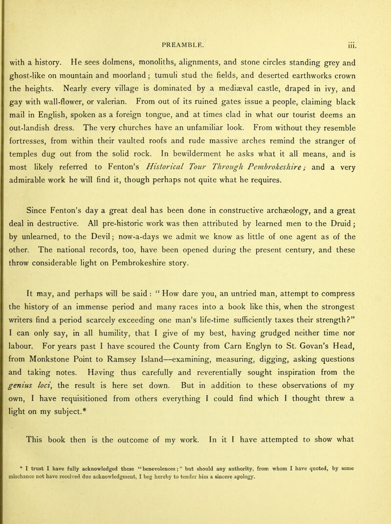 with a history. He sees dolmens, monoliths, alignments, and stone circles standing grey and ghost-like on mountain and moorland; tumuli stud the fields, and deserted earthworks crown the heights. Nearly every village is dominated by a mediaeval castle, draped in ivy, and gay with wall-flower, or valerian. From out of its ruined gates issue a people, claiming black mail in English, spoken as a foreign tongue, and at times clad in what our tourist deems an out-landish dress. The very churches have an unfamiliar look. From without they resemble fortresses, from within their vaulted roofs and rude massive arches remind the stranger of temples dug out from the solid rock. In bewilderment he asks what it all means, and is most likely referred to Fenton's Historical Tour Through Pembrokeshire; and a very admirable work he will find it, though perhaps not quite what he requires. Since Fenton's day a great deal has been done in constructive archaeology, and a great deal in destructive. All pre-historic work was then attributed by learned men to the Druid ; by unlearned, to the Devil; now-a-days we admit we know as little of one agent as of the other. The national records, too, have been opened during the present century, and these throw considerable light on Pembrokeshire story. It may, and perhaps will be said :  How dare you, an untried man, attempt to compress the history of an immense period and many races into a book like this, when the strongest writers find a period scarcely exceeding one man's life-time sufficiently taxes their strength? I can only say, in all humility, that I give of my best, having grudged neither time nor labour. For years past I have scoured the County from Carn Englyn to St. Govan's Head, from Monkstone Point to Ramsey Island—examining, measuring, digging, asking questions and taking notes. Having thus carefully and reverentially sought inspiration from the genius loci, the result is here set down. But in addition to these observations of my own, I have requisitioned from others everything I could find which I thought threw a light on my subject.* This book then is the outcome of my work. In it I have attempted to show what * I trust I have fully acknowledged these benevolences; but should any authority, from whom I have quoted, by some mischance not have received due acknowledgment, I beg hereby to tender him a sincere apology.