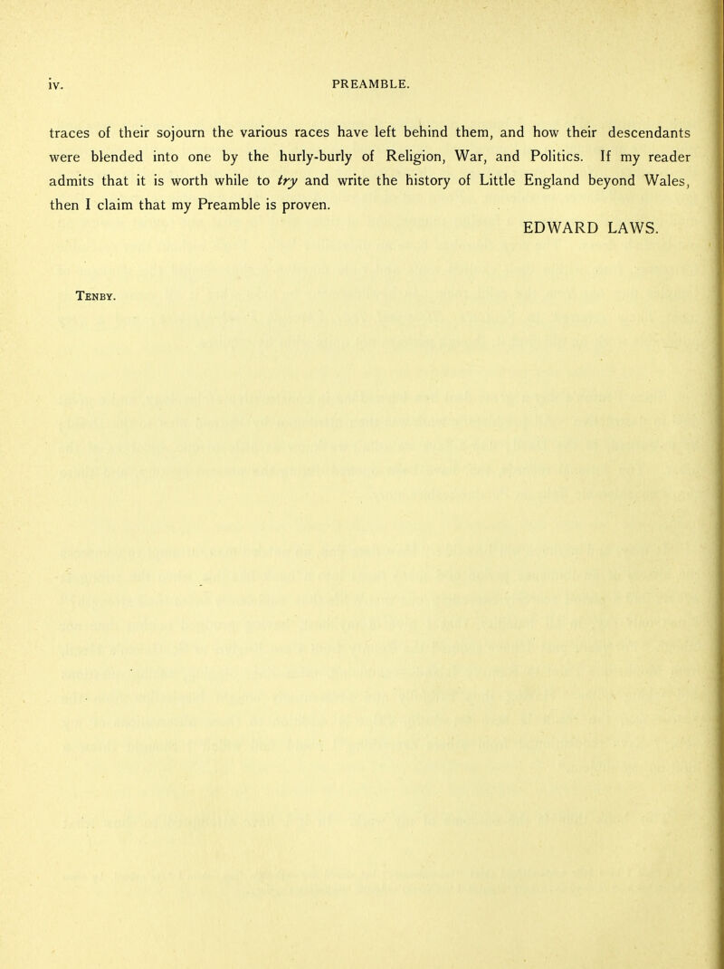 traces of their sojourn the various races have left behind them, and how their descendants were blended into one by the hurly-burly of Religion, War, and Politics. If my reader admits that it is worth while to try and write the history of Little England beyond Wales, then I claim that my Preamble is proven. EDWARD LAWS. Tenby.