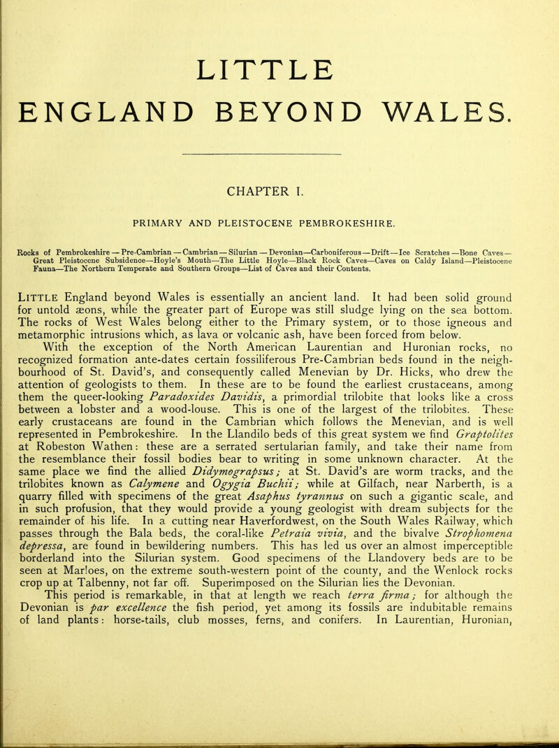 LITTLE ENGLAND BEYOND WALES. CHAPTER I. PRIMARY AND PLEISTOCENE PEMBROKESHIRE. Rocks of Pembrokeshire — Pre-Cambrian — Cambrian—Silurian — Devonian—Carboniferous—Drift—Ice Scratches—Bone Caves- Great Pleistocene Subsidence—Hoyle's Mouth—The Little Hoyle—Black Rock Caves—Caves on Caldy Island—Pleistocene Fauna—The Northern Temperate and Southern Groups—List of Caves and their Contents. Little England beyond Wales is essentially an ancient land. It had been solid ground for untold aeons, while the greater part of Europe was still sludge lying on the sea bottom. The rocks of West Wales belong either to the Primary system, or to those igneous and metamorphic intrusions which, as lava or volcanic ash, have been forced from below. With the exception of the North American Laurentian and Huronian rocks, no recognized formation ante-dates certain fossiliferous Pre-Cambrian beds found in the neigh- bourhood of St. David's, and consequently called Menevian by Dr. Hicks, who drew the attention of geologists to them. In these are to be found the earliest crustaceans, among them the queer-looking Paradoxides Davidts, a primordial trilobite that looks like a cross between a lobster and a wood-louse. This is one of the largest of the trilobites. These early crustaceans are found in the Cambrian which follows the Menevian, and is well represented in Pembrokeshire. In the Llandilo beds of this great system we find Graptolites at Robeston Wathen: these are a serrated sertularian family, and take their name from the resemblance their fossil bodies bear to writing in some unknown character. At the same place we find the allied Didymograpsus; at St. David's are worm tracks, and the trilobites known as Calymene and Ogygia Buchii; while at Gilfach, near Narberth, is a quarry filled with specimens of the great Asaphus tyrannus on such a gigantic scale, and in such profusion, that they would provide a young geologist with dream subjects for the remainder of his life. In a cutting near Haverfordwest, on the South Wales Railway, which passes through the Bala beds, the coral-like Petraia vivia, and the bivalve Strophomena depressa, are found in bewildering numbers. This has led us over an almost imperceptible borderland into the Silurian system. Good specimens of the Llandovery beds are to be seen at Marloes, on the extreme south-western point of the county, and the Wenlock rocks crop up at Talbenny, not far off. Superimposed on the Silurian lies the Devonian. This period is remarkable, in that at length we reach terra fir ma; for although the Devonian is par excellence the fish period, yet among its fossils are indubitable remains of land plants: horse-tails, club mosses, ferns, and conifers. In Laurentian, Huronian,
