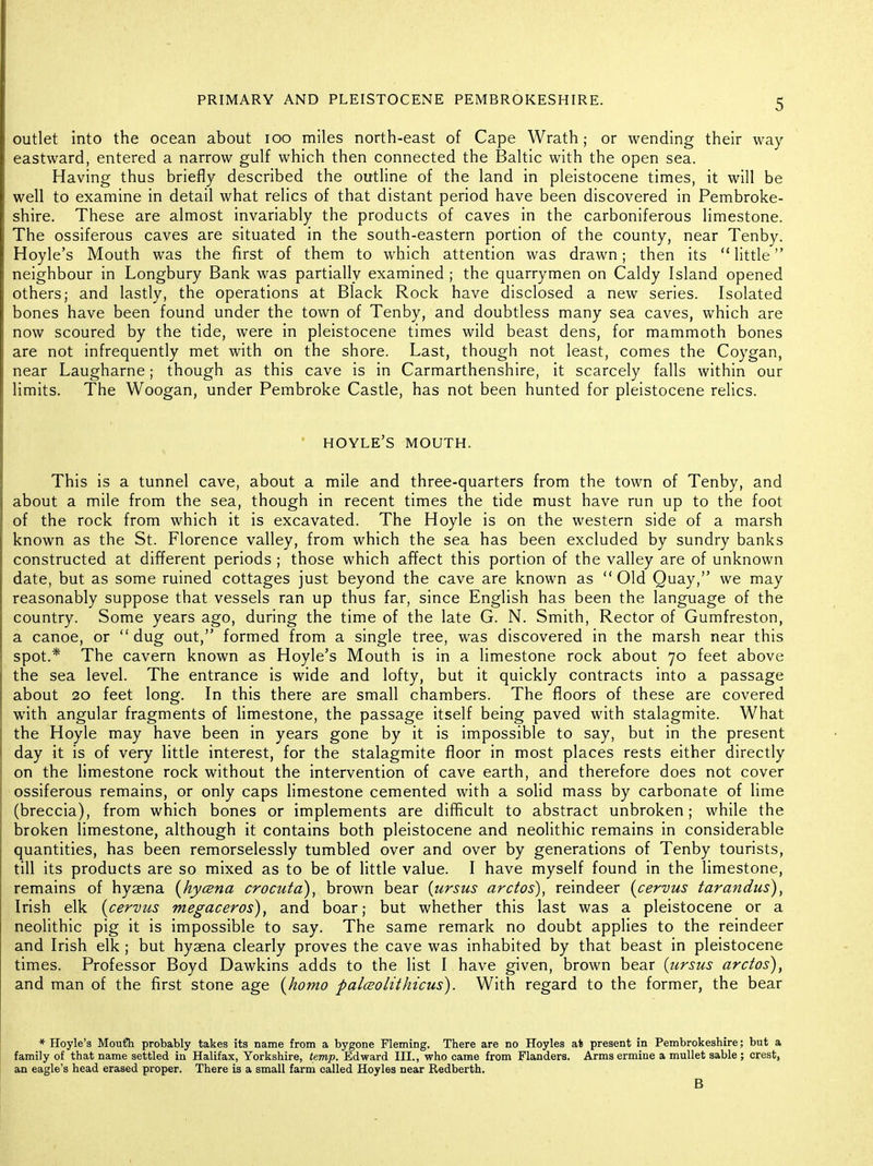 outlet into the ocean about loo miles north-east of Cape Wrath; or wending their way eastward, entered a narrow gulf which then connected the Baltic with the open sea. Having thus briefly described the outline of the land in pleistocene times, it will be well to examine in detail what relics of that distant period have been discovered in Pembroke- shire. These are almost invariably the products of caves in the carboniferous limestone. The ossiferous caves are situated in the south-eastern portion of the county, near Tenby. Hoyle's Mouth was the first of them to which attention was drawn; then its little neighbour in Longbury Bank was partially examined ; the quarrymen on Caldy Island opened others; and lastly, the operations at Black Rock have disclosed a new series. Isolated bones have been found under the town of Tenby, and doubtless many sea caves, which are now scoured by the tide, were in pleistocene times wild beast dens, for mammoth bones are not infrequently met with on the shore. Last, though not least, comes the Coygan, near Laugharne; though as this cave is in Carmarthenshire, it scarcely falls within our limits. The Woogan, under Pembroke Castle, has not been hunted for pleistocene relics. • hoyle's mouth. This is a tunnel cave, about a mile and three-quarters from the town of Tenby, and about a mile from the sea, though in recent times the tide must have run up to the foot of the rock from which it is excavated. The Hoyle is on the western side of a marsh known as the St. Florence valley, from which the sea has been excluded by sundry banks constructed at different periods ; those which affect this portion of the valley are of unknown date, but as some ruined cottages just beyond the cave are known as  Old Quay, we may reasonably suppose that vessels ran up thus far, since English has been the language of the country. Some years ago, during the time of the late G. N. Smith, Rector of Gumfreston, a canoe, or dug out, formed from a single tree, was discovered in the marsh near this spot.* The cavern known as Hoyle's Mouth is in a limestone rock about 70 feet above the sea level. The entrance is wide and lofty, but it quickly contracts into a passage about 20 feet long. In this there are small chambers. The floors of these are covered with angular fragments of limestone, the passage itself being paved with stalagmite. What the Hoyle may have been in years gone by it is impossible to say, but in the present day it is of very little interest, for the stalagmite floor in most places rests either directly on the limestone rock without the intervention of cave earth, and therefore does not cover ossiferous remains, or only caps limestone cemented with a solid mass by carbonate of lime (breccia), from which bones or implements are difficult to abstract unbroken; while the broken limestone, although it contains both pleistocene and neolithic remains in considerable quantities, has been remorselessly tumbled over and over by generations of Tenby tourists, till its products are so mixed as to be of little value. I have myself found in the limestone, remains of hyaena {hycena crocuia), brown bear {ursus arctos), reindeer {cervus tarandus), Irish elk {cervus megaceros), and boar; but whether this last was a pleistocene or a neolithic pig it is impossible to say. The same remark no doubt applies to the reindeer and Irish elk ; but hyaena clearly proves the cave was inhabited by that beast in pleistocene times. Professor Boyd Dawkins adds to the list I have given, brown bear (ursus arctos), and man of the first stone age {homo palcsolithicus). With regard to the former, the bear * Hoyle's MoutTi probably takes its name from a bygone Fleming. There are no Hoyles at present in Pembrokeshire; but a family of that name settled in Halifax, Yorkshire, temp. Edward III., who came from Flanders. Arms ermine a mullet sable ; crest, an eagle's head erased proper. There is a small farm called Hoyles near Redberth. B