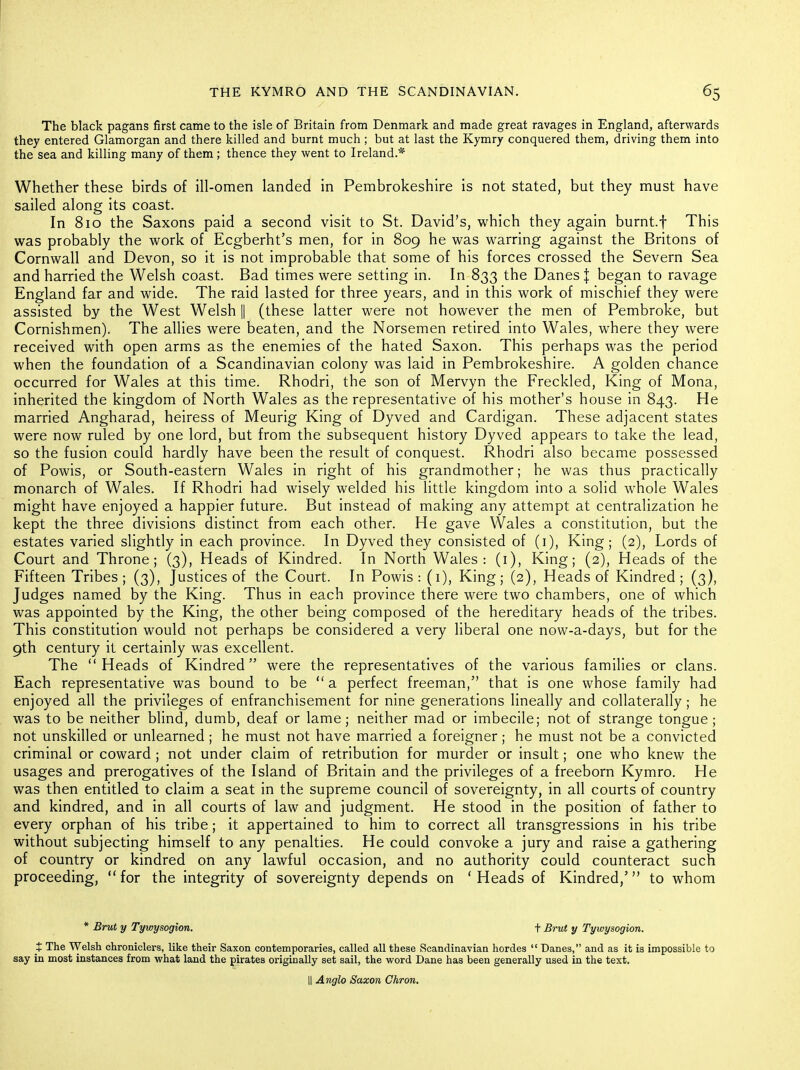 The black pagans first came to the isle of Britain from Denmark and made great ravages in England, afterwards they entered Glamorgan and there killed and burnt much ; but at last the Kymry conquered them, driving them into the sea and killing many of them ; thence they vi^ent to Ireland.* Whether these birds of ill-omen landed in Pembrokeshire is not stated, but they must have sailed along its coast. In 810 the Saxons paid a second visit to St. David's, which they again burnt.f This was probably the work of Ecgberht's men, for in 809 he was warring against the Britons of Cornwall and Devon, so it is not improbable that some of his forces crossed the Severn Sea and harried the Welsh coast. Bad times were setting in. In 833 the Danes J began to ravage England far and wide. The raid lasted for three years, and in this work of mischief they were assisted by the West Welsh || (these latter were not however the men of Pembroke, but Cornishmen). The allies were beaten, and the Norsemen retired into Wales, where they were received with open arms as the enemies of the hated Saxon. This perhaps was the period when the foundation of a Scandinavian colony was laid in Pembrokeshire. A golden chance occurred for Wales at this time. Rhodri, the son of Mervyn the Freckled, King of Mona, inherited the kingdom of North Wales as the representative of his mother's house in 843. He married Angharad, heiress of Meurig King of Dyved and Cardigan. These adjacent states were now ruled by one lord, but from the subsequent history Dyved appears to take the lead, so the fusion could hardly have been the result of conquest. Rhodri also became possessed of Powis, or South-eastern Wales in right of his grandmother; he was thus practically monarch of Wales. If Rhodri had wisely welded his little kingdom into a solid whole Wales might have enjoyed a happier future. But instead of making any attempt at centralization he kept the three divisions distinct from each other. He gave Wales a constitution, but the estates varied slightly in each province. In Dyved they consisted of (i). King; (2), Lords of Court and Throne; (3), Heads of Kindred. In North Wales: (i). King; (2), Heads of the Fifteen Tribes; (3), Justices of the Court. In Powis : (i). King; (2), Heads of Kindred; (3), Judges named by the King. Thus in each province there were two chambers, one of which was appointed by the King, the other being composed of the hereditary heads of the tribes. This constitution would not perhaps be considered a very liberal one now-a-days, but for the 9th century it certainly was excellent. The Heads of Kindred were the representatives of the various families or clans. Each representative was bound to be a perfect freeman, that is one whose family had enjoyed all the privileges of enfranchisement for nine generations lineally and collaterally; he was to be neither blind, dumb, deaf or lame; neither mad or imbecile; not of strange tongue; not unskilled or unlearned; he must not have married a foreigner; he must not be a convicted criminal or coward ; not under claim of retribution for murder or insult; one who knew the usages and prerogatives of the Island of Britain and the privileges of a freeborn Kymro. He was then entitled to claim a seat in the supreme council of sovereignty, in all courts of country and kindred, and in all courts of law and judgment. He stood in the position of father to every orphan of his tribe; it appertained to him to correct all transgressions in his tribe without subjecting himself to any penalties. He could convoke a jury and raise a gathering of country or kindred on any lawful occasion, and no authority could counteract such proceeding, for the integrity of sovereignty depends on ' Heads of Kindred,' to whom * Brut y Tywysogion. t Brut y Tywysogion. t The W^lsh chroniclers, like their Saxon contemporaries, called all these Scandinavian hordes Danes, and as it is impossible to say in most instances from what land the pirates originally set sail, the word Dane has been generally used in the text. II Anglo Saxon Chron,