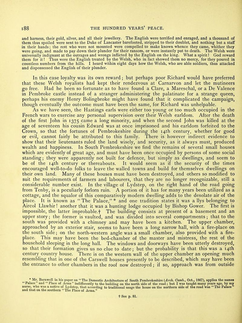 and harness, their gold, silver, and all their jewellery. The English were terrified and enraged, and a thousand of them thus spoiled were sent to the Duke of Lancaster barefooted, stripped to their doublet, and nothing but a staff in their hands; the rest who were not mounted were compelled to make known whence they came, whither they were going, and made to pay down their plunder for their ransom, or were instantly put to death. The Welsh were universally indignant at the outrages and wrongs inflicted by the English on the king. What a spirit 1 God reward them for it! Thus were the English treated by the Welsh, who in fact showed them no mercy, for they poured in countless numbers from the hills. I heard within eight days how the Welsh, who are able soldiers, thus attacked and dispossessed the English of their plunder. In this case loyalty was its own reward; but perhaps poor Richard would have preferred that these Welsh royalists had kept their rendezvous at Carnarvon and let the mutineers go free. Had he been so fortunate as to have found a Clare, a Mareschal, or a De Valence in Pembroke castle instead of a stranger administering the palatinate for a strange queen, perhaps his enemy Henry Bolingbroke might have found that it complicated the campaign, though eventually the outcome must have been the same, for Richard was unhelpable. As we have seen, the Hastings earls were either too young or too much occupied in the French wars to exercise any personal supervision over their Welsh earldom. After the death of the first John in 1375 came a long minority, and when the second John was killed at the age of seventeen his cousin Edward was at once imprisoned and his earldom forfeited to the Crown, so that the fortunes of Pembrokeshire during the 14th century, whether for good or evil, cannot fairly be attributed to this family. There is however indirect evidence to show that their lieutenants ruled the land wisely, and security, as it always must, produced wealth and happiness. In South Pembrokeshire we find the remains of several small houses which are evidently of great age, and must have been once occupied by persons of some social standing; they were apparently not built for defence, but simply as dwellings, and seem to be of the 14th century or thereabouts. It would seem as if the security of the times encouraged well-to-do folks to leave the walled towns and build for themselves dwellings on their own land. Many of these houses must have been destroyed, and others so modified to suit the requirement's of farmers and labourers, that they are no longer recognizable, still a considerable number exist. In the village of Lydstep, on the right hand of the road going from Tenby, is a peculiarly forlorn ruin. A portion of it has for many years been utilized as a cottage, and the squalor of this comparatively modern dwelling adds to the desolate air of the place. It is known as The Palace,* and one tradition states it was a Ilys belonging to Aircol Llawhir! another that it was a hunting lodge occupied by Bishop Gower. The first is impossible, the latter improbable.f The building consists at present of a basement and an upper story ; the former is vaulted, and was divided into several compartments ; that to the south was provided with a chimney and may have been a kitchen. The upper chamber, approached by an exterior stair, seems to have been a long narrow hall, with a fire-place on the south side; on the north-western angle was a small chamber, also provided with a fire- place. This may have been the bed-chamber of the master and mistress, the rest of the household sleeping in the long hall. The windows and doorways have been utterly destroyed, so that their formation gives us no clue to date; but the probability is that this was a 14th century country house. There is on the western wall of the upper chamber an opening much resembling that in one of the Carswell houses presently to be described, which may have been the entrance to other chambers in the roof now destroyed ; if so, approach was from outside * Mr. Barnwell in his paper on The Domestic Architecture of South Pembrokeshire {Arch. Camb., Oct., 1867), applies the names Palace and Place of Arms indifferently to the building on the north side of the road ; but I was taught many years ago, by my nurse, who was a native of Lydstep, that according to traditional usage the house on the northern side of the road was The Palace and that on the southern The Place of Arms. t See p. 81.