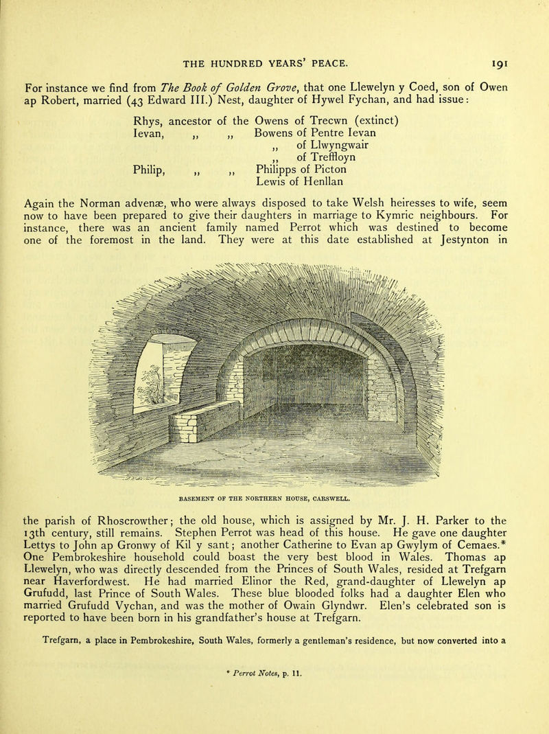 For instance we find from The Book of Golden Grove, that one Llewelyn y Coed, son of Owen ap Robert, married (43 Edward III.) Nest, daughter of Hywel Fychan, and had issue: Rhys, ancestor of the Owens of Trecwn (extinct) levan, ,, „ Bowens of Pentre levan ,, of Llwyngwair ,, of Trefifloyn Philip, ,, Philipps of Picton Lewis of Henllan Again the Norman advenae, who were always disposed to take Welsh heiresses to wife, seem now to have been prepared to give their daughters in marriage to Kymric neighbours. For instance, there was an ancient family named Perrot which was destined to become one of the foremost in the land. They were at this date established at Jestynton in BASEMENT OF THE NOETHEEN HOUSE, CAESWELL. the parish of Rhoscrowther; the old house, which is assigned by Mr. J. H. Parker to the 13th century, still remains. Stephen Perrot was head of this house. He gave one daughter Lettys to John ap Gronwy of Kil y sant; another Catherine to Evan ap Gwylym of Cemaes.* One Pembrokeshire household could boast the very best blood in Wales. Thomas ap Llewelyn, who was directly descended from the Princes of South Wales, resided at Trefgarn near Haverfordwest. He had married Elinor the Red, grand-daughter of Llewelyn ap Grufudd, last Prince of South Wales. These blue blooded folks had a daughter Elen who married Grufudd Vychan, and was the mother of Owain Glyndwr. Elen's celebrated son is reported to have been born in his grandfather's house at Trefgarn. Trefgarn, a place in Pembrokeshire, South Wales, formerly a gentleman's residence, but now converted into a * Perrot Notes, p. 11.