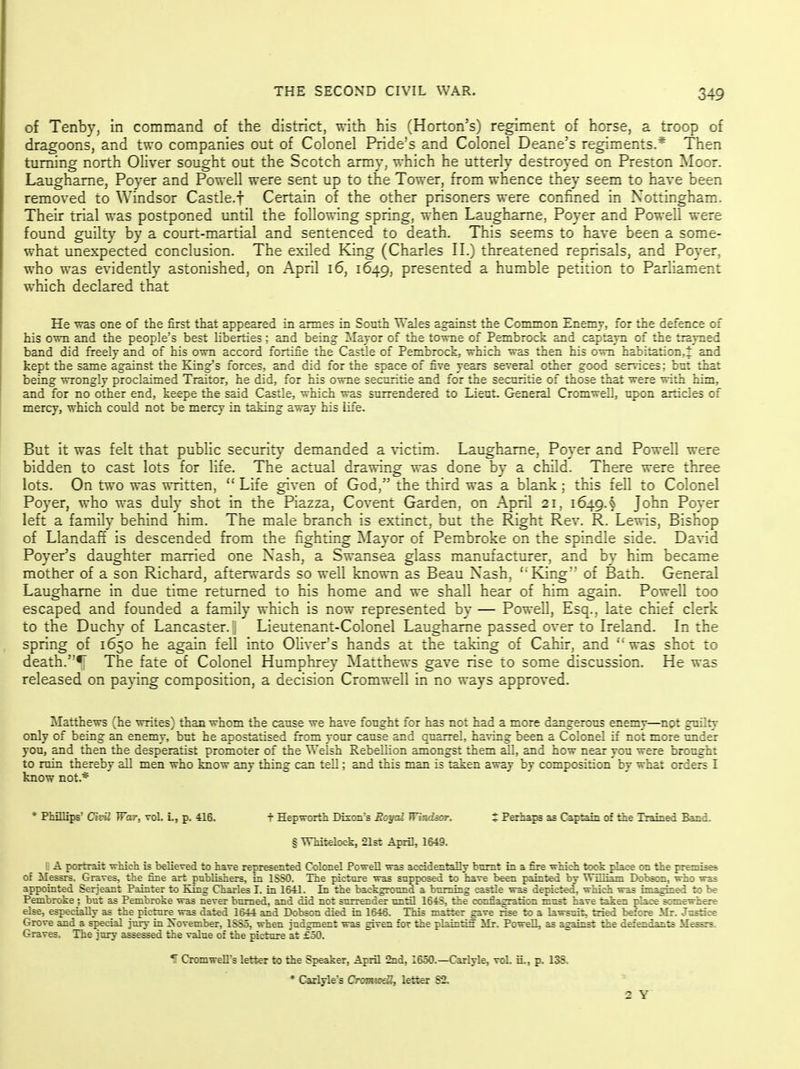 of Tenby, in command of the district, with his (Horton's) regiment of horse, a troop of dragoons, and two companies out of Colonel Pride's and Colonel Deane's regiments.* Then turning north Oliver sought out the Scotch army, which he utterly destroyed on Preston Moor. Laughame, Poyer and Powell were sent up to the Tower, from whence they seem to have been removed to Windsor Castle.f Certain of the other prisoners were confined in Nottingham. Their trial was postponed until the following spring, when Laughame, Poyer and Powell were found guilty by a court-martial and sentenced to death. This seems to have been a some- what unexpected conclusion. The exiled King (Charles II.) threatened reprisals, and Poyer, who was evidently astonished, on April i6, 1649, presented a humble petition to Parliament which declared that He was one of the first that appeared in annes in South Wales against the Common £n^y, for the deface of his own and the people's best liberties : and being ^^lajor of the towne of Pembiock and capf^u of the trayned band did freely and of his own accord fortifie the Castle of Pembrock, which was then his own habitation,t and kept the same against the King's forces, and did for the space of five years several other good services; but that being wrongly proclaimed Traitor, he did, for his owne securitie and for the securitie of those that were with him, and for no other end, keepe the said Castle, which was surrendered to Lieut. General Cromwell, upon articles of mercy, which could not be mercy in taking away his Ufe. But it was felt that public security demanded a victim. Laughame, Poyer and Powell were bidden to cast lots for life. The actual drawing was done by a child. There were three lots. On two was written, Life given of God, the third was a blank; this fell to Colonel Poyer, who was duly shot in the Piazza, Covent Garden, on April 21, 1649.^ John Poyer left a family behind him. The male branch is extinct, but the Right Rev. R. Lewis, Bishop of Llandaff is descended from the fighting Mayor of Pembroke on the spindle side. David Poyer's daughter married one Nash, a Swansea glass manufacturer, and by him became mother of a son Richard, afterwards so well known as Beau Nash, 'King'' of Bath. General Laughame in due time returned to his home and we shall hear of him again. Powell too escaped and founded a family which is now represented by — Powell, Esq., late chief clerk to the Duchy of Lancaster, j Lieutenant-Colonel Laughame passed over to Ireland. In the spring of 1650 he again fell into Olivers hands at the taking of Cahir, and ''was shot to death.The fate of Colonel Humphrey Matthews gave rise to some discussion. He was released on paying composition, a decision Cromwell in no ways approved. Matthews (he writes) than whom the cause we have fought for has not had a more dangerous enemy—^npt gmlty only of being an enemy, but he apostatised from your cause and quarrel, having been a Colonel if not more nnder you, and then the desperatist promoter of the Welsh Rebellion amongst them all, and how near you were brought to ruin thereby all men who know any thing can tell; and this man is taken away by composition by what orders I know not.* * Phillips' C?P«Z War, vol. L, p. 416. t Hepworth Dixon's Eoyai Winder. t Perhaps as Captain of the Trained Band. § WMtelock, 21st April, 1649. II A portrait which is believed to have represented Colonel Powell was accidentally bnmt in a fire which took place on the premises of Messrs. Graves, the fine art publishers, in ISSO. The picture was supposed to have been painted by William Dobsom, who was appointed Serjeant Painter to King Charles I. in 1S41. In the background a burning castle was depicted, which was imaghted to be Pembroke ; but as Pembroke was never burned, and did not surrender until 164S, the conflagration must have taken -pSace somewfaefe else, especially as the picture^was dated 1644 and Dobson died in 1646. This matter gave rise to a lawsuit, tzied b^ore Mr. Justice Grove and a special jury in November, 1SS5, when judgment was given for the plainti5' Mr. Powell, as against the defendants Mesrs. Graves. The jury asseied the value of the picture at £50. 1 Cromwell's letter to the Speaker, April 2nd, 1650.—Carlyle, vol. ii., p. 13S, * Carlyle's Cromiodl, letter S2. 2 Y