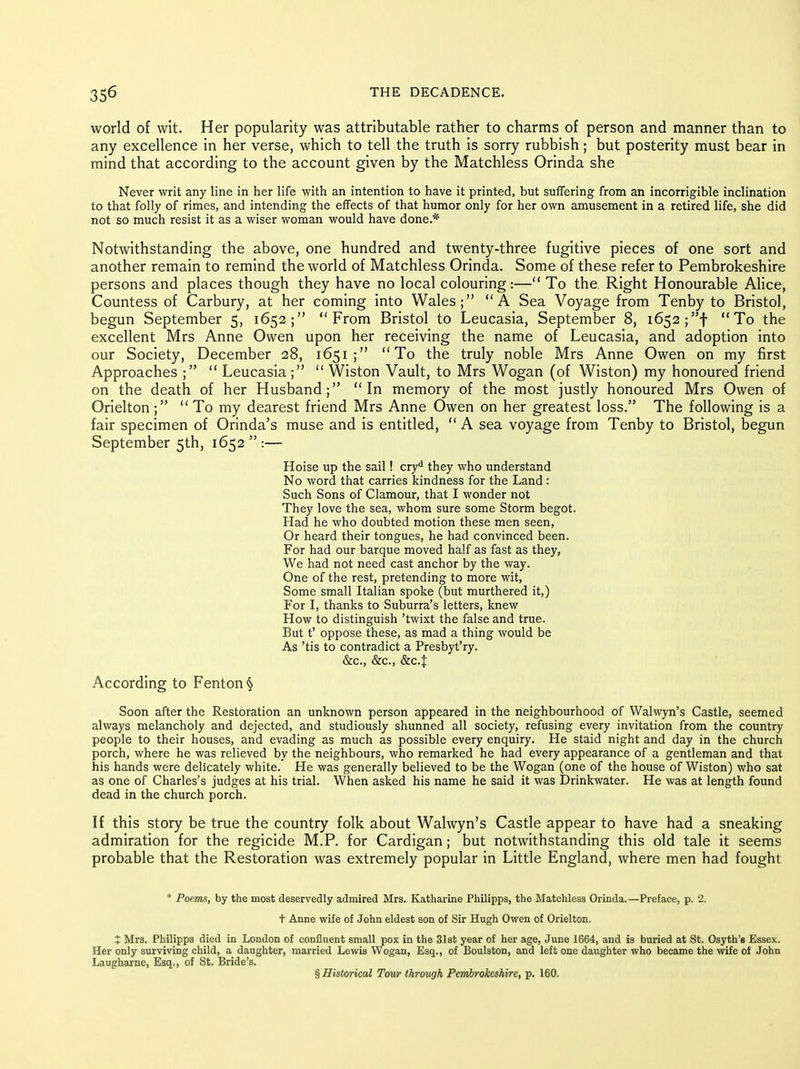 world of wit. Her popularity was attributable rather to charms of person and manner than to any excellence in her verse, which to tell the truth is sorry rubbish; but posterity must bear in mind that according to the account given by the Matchless Orinda she Never writ any line in her life with an intention to have it printed, but suffering from an incorrigible inclination to that folly of rimes, and intending the effects of that humor only for her own amusement in a retired life, she did not so much resist it as a wiser woman would have done.* Notwithstanding the above, one hundred and twenty-three fugitive pieces of one sort and another remain to remind the world of Matchless Orinda. Some of these refer to Pembrokeshire persons and places though they have no local colouring:— To the Right Honourable Alice, Countess of Carbury, at her coming into Wales; A Sea Voyage from Tenby to Bristol, begun September 5, 1652; From Bristol to Leucasia, September 8, 1652;! To the excellent Mrs Anne Owen upon her receiving the name of Leucasia, and adoption into our Society, December 28, 1651 ; To the truly noble Mrs Anne Owen on my first Approaches ;  Leucasia;  Wiston Vault, to Mrs Wogan (of Wiston) my honoured friend on the death of her Husband; In memory of the most justly honoured Mrs Owen of Orielton; To my dearest friend Mrs Anne Owen on her greatest loss. The following is a fair specimen of Orinda's muse and is entitled,  A sea voyage from Tenby to Bristol, begun September 5th, 1652  :— Hoise up the sail! cry* they who understand No word that carries kindness for the Land : Such Sons of Clamour, that I wonder not They love the sea, whom sure some Storm begot. Had he who doubted motion these men seen, Or heard their tongues, he had convinced been. For had our barque moved half as fast as they, We had not need cast anchor by the way. One of the rest, pretending to more wit, Some small Italian spoke (but murthered it,) For I, thanks to Suburra's letters, knew How to distinguish 'twixt the false and true. But t' oppose these, as mad a thing would be As 'tis to contradict a Presbyt'ry. &c., &c., &c.t According to Fenton § Soon after the Restoration an unknown person appeared in the neighbourhood of Walwyn's Castle, seemed always melancholy and dejected, and studiously shunned all society, refusing every invitation from the country people to their houses, and evading as much as possible every enquiry. He staid night and day in the church porch, where he was relieved by the neighbours, who remarked he had every appearance of a gentleman and that his hands were delicately white. He was generally believed to be the Wogan (one of the house of Wiston) who sat as one of Charles's judges at his trial. When asked his name he said it was Drinkwater. He was at length found dead in the church porch. If this story be true the country folk about Walwyn's Castle appear to have had a sneaking admiration for the regicide M.P. for Cardigan; but notwithstanding this old tale it seems probable that the Restoration was extremely popular in Little England, where men had fought * Poems, by the most deservedly admired Mrs. Katharine Philipps, the Matchless Orinda.—Preface, p. 2. t Anne wife of John eldest son of Sir Hugh Owen of Orielton. X Mrs. Philipps died in London of confluent small pox in the 31st year of her age, June 1664, and is buried at St. Osyth'e Essex. Her only surviving child, a daughter, married Lewis Wogan, Esq., of Boulston, and left one daughter who became the wife of John Laugharne, Esq., of St. Bride's. § Historical Tour through Pembrokeshire, p. 160.