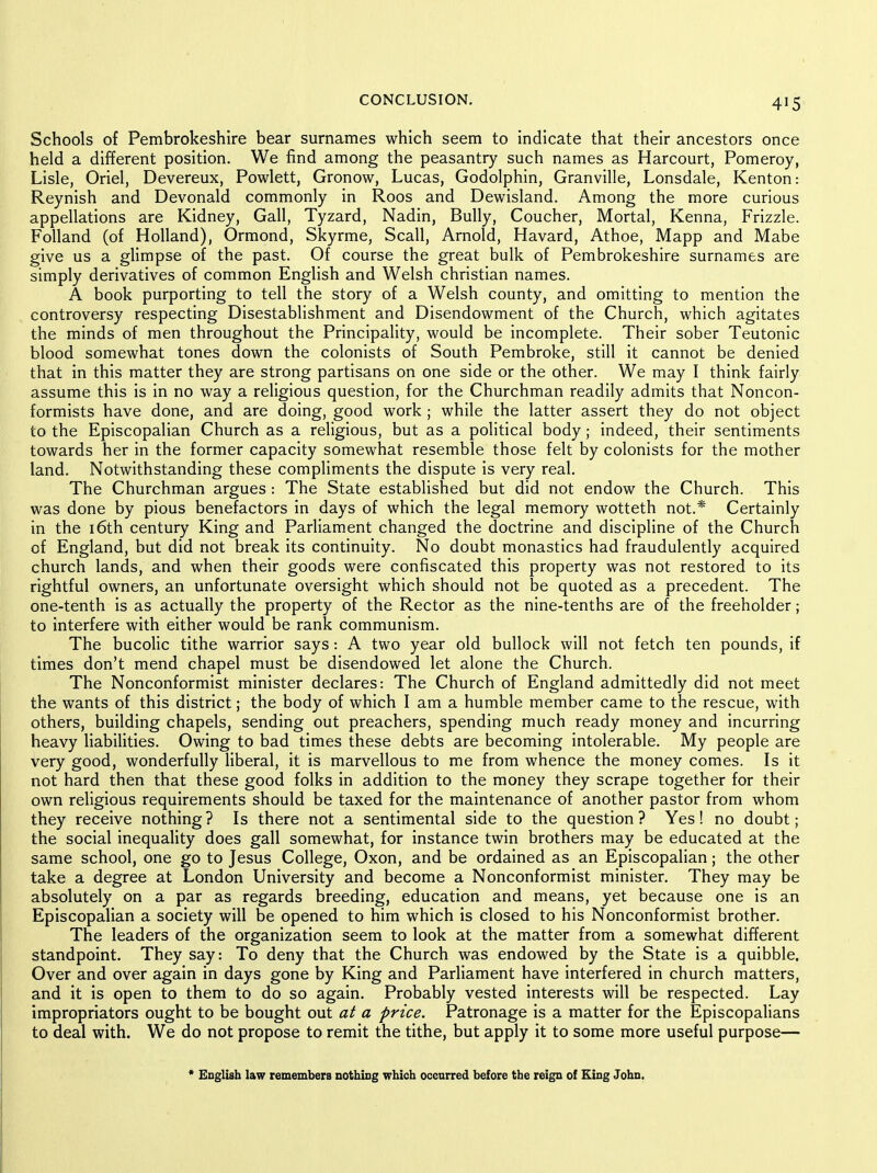 Schools of Pembrokeshire bear surnames which seem to indicate that their ancestors once held a different position. We find among the peasantry such names as Harcourt, Pomeroy, Lisle, Oriel, Devereux, Powlett, Gronow, Lucas, Godolphin, Granville, Lonsdale, Kenton: Reynish and Devonald commonly in Roos and Dewisland. Among the more curious appellations are Kidney, Gall, Tyzard, Nadin, Bully, Coucher, Mortal, Kenna, Frizzle. Folland (of Holland), Ormond, Skyrme, Scall, Arnold, Havard, Athoe, Mapp and Mabe give us a glimpse of the past. Of course the great bulk of Pembrokeshire surnames are simply derivatives of common English and Welsh christian names. A book purporting to tell the story of a Welsh county, and omitting to mention the controversy respecting Disestablishment and Disendowment of the Church, which agitates the minds of men throughout the Principality, would be incomplete. Their sober Teutonic blood somewhat tones down the colonists of South Pembroke, still it cannot be denied that in this matter they are strong partisans on one side or the other. We may I think fairly assume this is in no way a religious question, for the Churchman readily admits that Noncon- formists have done, and are doing, good work ; while the latter assert they do not object to the Episcopalian Church as a religious, but as a political body; indeed, their sentiments towards her in the former capacity somewhat resemble those felt by colonists for the mother land. Notwithstanding these compliments the dispute is very real. The Churchman argues : The State established but did not endow the Church. This was done by pious benefactors in days of which the legal memory wotteth not.* Certainly in the i6th century King and Parliament changed the doctrine and discipline of the Church of England, but did not break its continuity. No doubt monastics had fraudulently acquired church lands, and when their goods were confiscated this property was not restored to its rightful owners, an unfortunate oversight which should not be quoted as a precedent. The one-tenth is as actually the property of the Rector as the nine-tenths are of the freeholder; to interfere with either would be rank communism. The bucoUc tithe warrior says: A two year old bullock will not fetch ten pounds, if times don't mend chapel must be disendowed let alone the Church. The Nonconformist minister declares: The Church of England admittedly did not meet the wants of this district; the body of which I am a humble member came to the rescue, with others, building chapels, sending out preachers, spending much ready money and incurring heavy liabilities. Owing to bad times these debts are becoming intolerable. My people are very good, wonderfully liberal, it is marvellous to me from whence the money comes. Is it not hard then that these good folks in addition to the money they scrape together for their own religious requirements should be taxed for the maintenance of another pastor from whom they receive nothing? Is there not a sentimental side to the question? Yes! no doubt; the social inequality does gall somewhat, for instance twin brothers may be educated at the same school, one go to Jesus College, Oxon, and be ordained as an Episcopalian; the other take a degree at London University and become a Nonconformist minister. They may be absolutely on a par as regards breeding, education and means, yet because one is an Episcopalian a society will be opened to him which is closed to his Nonconformist brother. The leaders of the organization seem to look at the matter from a somewhat different standpoint. They say: To deny that the Church was endowed by the State is a quibble. Over and over again in days gone by King and Parliament have interfered in church matters, and it is open to them to do so again. Probably vested interests will be respected. Lay impropriators ought to be bought out at a price. Patronage is a matter for the Episcopalians to deal with. We do not propose to remit the tithe, but apply it to some more useful purpose— * English law remembers nothing which occurred before the reign of King John.