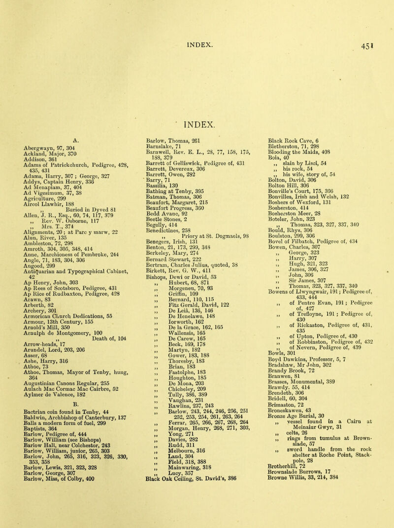 INDEX. Abergwayn, 97, 304 Ackland, Major, 370 Addison, 361 Adams of Patrickchurch, Pedigree, 428, 435, 431 Adams, Harry, 307 ; George, 327 Addys, Captain Henry, 336 Ad Menapiam, 37, 404 Ad Vigesimum, 37, 38 Agriculture, 299 Aircol Llawhir, 188 ,, Buried in Dyved 81 Allen, J. R., Esq., 60, 74, 117, 379 „ Rev. W. Osborne, 117 ,, Mrs, T., 374 Alignments, 20 ; at Pare y marw, 22 Alun, River, 135 Ambleston, 72, 298 Amroth, 304, 305, 348, 414 Anne, Marchioness of Pembroke, 244 Angle, 71, 183, 304, 306 Angoed, 299 Anti(Juarian and Typographical Cabinet, 42 Ap Henry, John, 303 Ap Rees of Scotsboro, Pedigree, 431 Ap Rice of Rudbaxton, Pedigree, 428 Arawn, 83 Arberth, 82 Archery, 301 Armorican Church Dedications, 55 Armour, 13th Century, 155 Arnold's Mill, 350 Arnulph de Montgomery, 100 ,, Death of, 104 Arrow-heads, 17 Arundel, Lord, 203, 206 Asser, 68 Ashe, Harry, 316 Athoe, 73 Athoe, Thomas, Mayor of Tenby, hung, 364 Augustinian Canons Regular, 255 Aulach Mac Cormac Mac Cairbre, 52 Aylmer de Valence, 182 B. Bactrian coin found in Tenby, 44 Baldwin, Archbishop of Canterbury, 137 Balls a modern form of fuel, 299 Baptists, 364 Barlow, Pedigree of, 444 Barlow, William (see Bishops) Barlow Hall, near Colchestor, 243 Barlow, William, junior, 265, 303 Barlow, John, 265, 316, 323, 326, 330, 353, 358 Barlow, Lewis, 321, 323, 328 Barlow, George, 307 Barlow, Miss, of Colby, 400 Barlow, Thomas, 261 Barnslake, 71 Barnwell, Rev. E. L., 28, 77, 158, 175, 188, 379 Barrett of Gelliswick, Pedigree of, 431 Barrett, Devereux, 306 Barrett, Owen, 282 ■ Barry, 71 Bassilia, 130 Bathing at Tenby, 395 Batman, Thomas, 306 Beaufort, Margaret, 215 Beaufort Progress, 360 Bedd Avanc, 92 Beetle Stones, 2 Begelly, 414 Benedictines, 258 ,, Priory at St. Dogmaels, 98 Benegers, Irish, 131 Benton, 21, 173, 299, 348 Berkeley, Mary, 274 Bernard Stewart, 222 Bertram, Charles .Julius, quoted, 38 Birkett, Rev. G. W., 411 Bishops, Dewi or David, 53 „ Hubert, 68, 871 „ Morgeneu, 70, 93 Griffin, 109 „ Bernard, 110, 115 Fitz Gerald, David, 122 „ De Leia, 136, 146 ,, De Henelawe, 148 „ lor worth, 162 De la Grace, 162, 165 ,, Wallensis, 165 ,, De Carew, 165 ,, Beck, 169, 178 ,, Martyn, 182 „ Gower, 183, 188 Thoresby, 183 ,, Brian, 183 ,, Fastolphe, 183 ,, Houghton, 185 ,, De Mona, 203 ,, Chicheley, 209 ,, Tully, 386, 389 ,, Vaughan, 231 „ Rawlins, 237, 243 Barlow, 243, 244, 246, 256, 251 252, 253, 254, 261, 263, 264 „ Ferrar, 265, 266, 267, 268, 264 Morgan, Henry, 268, 271, 303, „ Yong, 271 „ Davies, 282 „ Rudd, 311 „ Melbourn, 316 „ Laud, 304 „ Field, 318, 388 ,, Main waring, 318 „ Lucy, 357 Black Oak Ceiling, St. David's, 386 Black Rock Cave, 6 Bletherston, 71, 298 Blooding the Maids, 408 Boia, 40 ,, slain by Lisci, 54 ,, his rock, 54 ,, his wife, story of, 54 Bolton, David, 306 Bolton Hill, 306 Bonville's Court, 175, 306 Bonvilles, Irish and Welsh, 132 Boshers of Wexford, 131 BosherstOD, 414 Bosherston Meer, 28 Boteler, John, 323 ,, Thomas, 323, 327, 337, 340 Bould, Rhys, 306 Boulston, 299, 306 Bovel of Filbatch, Pedigree of, 4.34 Bowen, Charles, .307 George, 323 Harry, 307 „ Hugh, 321, 323 „ James, 306, 327 „ John, 306 ,, Sir James, 307 „ Thomas, 323, 327, 337, 340 Bowens of Llwyngwair, 191; Pedigree of, 433, 444 ,, of Pentre Evan, 191 ; Pedigree of, 427 ,, of Trefloyne, 191 ; Pedigree of, 430 ,, of Rickaston, Pedigree of, 431, 435 ,, of Upton, Pedigree of, 430 ,, of Robbinston, Pedigree of, 432 ,, of Nevern, Pedigree of, 439 Bowls, 301 Boyd Dawkins, Professor, 5, 7 Bradshaw, Mr John, 302 Brandy Brook, 72 Branwen, 81 Brasses, Monumental, 389 Brawdy. 55, 414 Brendeth, 306 Bridell, 60, 304 Brimaston, 72 Broneskawen, 43 Bronze Age Burial, 30 ,, vessel found in a Cairn at Meinaiur Gwyr, 31 „ celts, 26 ,, rings from tumulus at Brown- Blade, 57 ,, sword handle from the rock shelter at Roche Point, Stack- pole, 28 Brotherhill, 72 Brownslade Burrows, 17 Browne Willis, 33, 214, 384