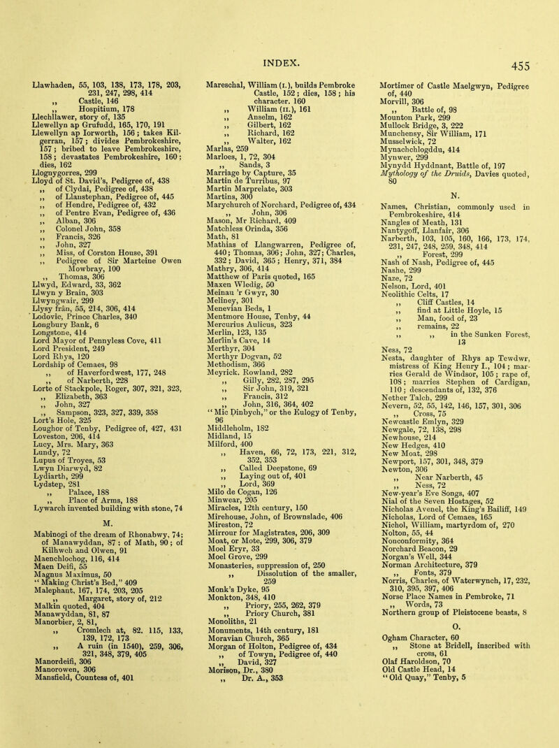Llawhaden, 55, 103, 138, 173, 178, 203, 231, 247, 298, 414 „ Castle, 146 „ Hospitium, 178 Llechllawer, story of, 135 Llewellyn ap Grufudd, 165, 170, 191 Llewellyn ap lorworth, 156 ; takes Kil- gerran, 157; divides Pembrokeshire, 157 ; bribed to leave Pembrokeshire, 158 ; devastates Pembrokeshire, 160 ; dies, 162 Llognygorres, 299 Lloyd of St. David's, Pedigree of, 438 ,, of Clydai, Pedigree of, 438 ,, of Llaustephan, Pedigree of, 445 ,, of Hendre, Pedigree of, 432 ,, of Pentre Evan, Pedigree of, 436 ,, Alban, 306 ,, Colonel John, 358 „ Francis, 326 „ John, 327 ,, Miss, of Corston House, 391 ,, Pedigree of Sir Marteine Owen Mowbray, 100 „ Thomas, 306 Llwyd, Edward, 33, 362 Llwyn y Brain, 303 Llwyngwair, 299 Llysy fran, 55, 214, 306, 414 Lodovic, Prince Charles, 340 Lougbury Bank, 6 Longstone, 414 Lord Mayor of Pennyless Cove, 411 Lord President, 249 Lord Rhys, 120 Lordship of Cemaes, 98 ,, of Haverfordwest, 177, 248 ,, of Narberth, 228 Lorte of Stackpole, Roger, 307, 321, 323, „ Elizabeth, 363 „ John, 327 „ Sampson, 323, 327, 339, 358 Lort's Hole, 325 Lough or of Tenby, Pedigree of, 427, 431 Loveston, 206, 414 Lucy, Mrs. Mary, 363 Lundy, 72 Lupus of Troyes, 53 Lwyn Diarwyd, 82 Lydiarth, 299 Lydstep, 281 „ Palace, 188 ,, Place of Arms, 188 Lywarch invented building with stone, 74 M. Mabinogi of the dream of Rhonabwy, 74; of Manawyddan, 87 ; of Math, 90; of Kilhwch and 01 wen, 91 Maenchlochog, 116, 414 Maen Deifi, 55 Magnus Maximus, 50  Making Christ's Bed, 409 Malephant, 167, 174, 203, 205 ,, Margaret, story of, 212 Malkin quoted, 404 Manawyddan, 81, 87 Manorbier, 2, 81, „ Cromlech at, 82. 115, 133, 139, 172, 173 „ A ruin (in 1540), 259, 306, 321, 348, 379, 405 Manordeifi, 306 Manorowen, 306 Mansfield, Countess of, 401 Mareschal, William (i.), builds Pembroke Castle, 152; dies, 158 ; his character. 160 „ William (n.), 161 ,, Anselm, 162 Gilbert, 162 ,, Richard, 162 „ Walter, 162 Marias, 259 Marloes, 1, 72, 304 ,, Sands, 3 - Marriage by Capture, 35 Martin de Turribus, 97 Martin Marprelate, 303 Martins, 300 Marychurch of Norchard, Pedigree of, 434 „ John, 306 Mason, Mr Richard, 409 Matchless Orinda, 356 Math, 81 Mathias of Llangwarren, Pedigree of, 440; Thomas, 306; John, 327; Charles, 3,32; David, 365; Henry, 371, 384 Mathry, 306, 414 Matthew of Paris quoted, 165 Maxen Wledig, 50 Meinau 'r Gwyr, 30 Meliney, 301 Menevian Beds, 1 Mentmore House, Tenby, 44 Mercurius Aulicus, 323 Merlin, 123, 135 Medin's Cave, 14 Merthyr, 304 Merthyr Dogvan, 52 Methodism, 366 Meyrick. Rowland, 282 Gilly, 282, 287, 295 „ Sir John, 319, 321 „ Francis, 312 ,, John, 316, 364, 402  Mic Dinbych, or the Eulogy of Tenby, 96 Middleholm, 182 Midland, 15 Milford, 400 „ Haven, 66, 72, 173, 221, 312, 352, 353 ,, Called Deepstone, 69 ,, Laying out of, 401 „ Lord, 369 Milo de Cogan, 126 Minwear, 205 Miracles, 12th century, 150 Mirehouse, John, of Brownslade, 406 Mireston, 72 Mirrour for Magistrates, 206, 309 Moat, or Mote, 299, 306, 379 Moel Eryr, 33 Moel Grove, 299 Monasteries, suppression of, 250 Dissolution of the smaller, 259 Monk's Dyke, 95 Monkton, .348, 410 „ Priory, 255, 262, 379 „ Priory Church, 381 Monoliths, 21 Monuments, 14th century, 181 Moravian Church, 365 Morgan of Holton, Pedigree of, 434 ,, of Towyn, Pedigree of, 440 „ David, 327 Morison, Dr., 380 Dr. A., 353 Mortimer of Castle Maelgwyn, Pedigree of, 440 Morvill, 306 „ Battle of, 98 Mounton Park, 299 Mullock Bridge, 3, 222 Munchensy, Sir William, 171 Musselwick, 72 Mynachchlogddu, 414 Mynwer, 299 Mynydd Hyddnant, Battle of, 197 Mythology of the Druids, Davies quoted, 80 N. Names, Christian, commonly used in Pembrokeshire, 414 Nangles of Meath, 131 NantygofF, Llanfair, 306 Narberth, 103, 105, 160, 166, 173, 174, 231, 247, 248, 259, 348, 414 „ Forest, 299 Nash of Nash, Pedigree of, 445 Nashe, 299 Naze, 72 Nelson, Lord, 401 Neolithic Celts, 17 „ Cliff Castles, 14 ,, find at Little Hoyle, 15 „ Man, food of, 23 ,, remains, 22 ,, ,, in the Sunken Forest, 13 Ness, 72 Nesta, daughter of Rhys ap Tewdwr, mistress of King Henry I., 104 ; mar- ries Gerald de Windsor, 105 ; rape of, 108; marries Stephen of Cardigan, 110; descendants of, 132, 376 Nether Talch, 299 Nevern, 52, 55, 142, 146, 157, 301, 306 ,, Cross, 75 Newcastle Emlyn, 329 Newgale, 72, 138, 298 Newhouse, 214 New Hedges, 410 New Moat, 298 Newport, 157, 301, 348, 379 Newton, 306 ,, Near Narberth, 45 ,, Ness, 72 New-year's Eve Songs, 407 Nial of the Seven Hostages, 52 Nicholas Avenel, the King's Bailiff, 149 Nicholas, Lord of Cemaes, 165 Nichol, William, martyrdom of, 270 Nolton, 55, 44 Nonconformity, 364 Norchard Beacon, 29 Norgan's Well, 344 Norman Architecture, 379 „ Fonts, 379 Norris, Charles, of Waterwynch, 17, 232, 310, 395, 397, 406 Norse Place Names in Pembroke, 71 „ Words, 73 Northern group of Pleistocene beasts, 8 O. Ogham Character, 60 ,, Stone at Bridell, inscribed with cross, 61 Olaf Haroldson, 70 Old Castle Head, 14 Old Quay, Tenby, 5