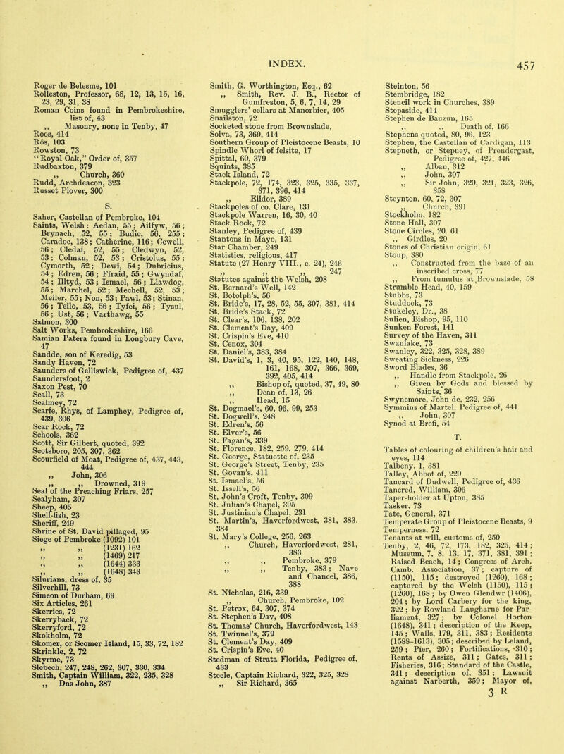 Roger de Belesme, 101 RollestoD, Professor, 68, 12, 13, 15, 16, 23, 29, 31, 38 Roman Coins found Ln Pembrokeshire, list of, 43 ,, Masonry, none in Tenby, 47 Roos, 414 Ros, 103 Rowston, 73  Royal Oak, Order of, 357 R-udbaxton, 379 ,, Church, 360 Rudd, Archdeacon, 323 Russet Plover, 300 S. Saher, Castellan of Pembroke, 104 Saints, Welsh : Aedan, 55 ; Ailfyw, 56 ; Brynach, 52, 55; Budic, 56, 255; Caradoc, 138; Catherine, 116; Cewell, 56; Cledai, 52, 55; Cledwyn, 52, 53; Colman, 52, 53 ; Cristolus, 55; Cymorth, 52; Dewi, 54; Dubricius, 54 ; Edren, 56 ; Ffraid, 55 ; Gwyndaf, 54; Illtyd, 53; Ismael, 56 ; Llawdog, 55; Marchel, 52; Mechell, 52, 53; Meiler, 55; Non, 53; Pawl, 53; Stinan, 56 ; Teilo, 53, 56 ; Tyfei, 56 ; Tysul, 56 ; Ust, 56 ; Varthawg, 55 Salmon, 300 Salt Works, Pembrokeshire, 166 Samian Patera found in Longbury Cave, Sandde, son of Keredig, 53 Sandy Haven, 72 Saunders of Gelliswick, Pedigree of, 437 Saundersfoot, 2 Saxon Pest, 70 Seal], 73 Soalmey, 72 Scarfe, Rhys, of Lamphey, Pedigree of, 439, 306 Scar Rock, 72 Schools, 362 Scott, Sir Gilbert, quoted, 392 Scotsboro, 206, 307, 362 Scourfield of Moat, Pedigree of, 437, 443, 444 ,, John, 306 ,, ,, Drovs^ned, 319 Seal of the Preaching Friars, 257 Sealyham, 307 Sheep, 405 Shell-fish, 23 Sheriff, 249 Shrine of St. David pillaged, 95 Siege of Pembroke (1092) 101 „ (1231) 162 (1469)217 (1644) 333 (1648) 343 Silurians, dress of, 35 Silverhill, 73 Simeon of Durham, 69 Six Articles, 261 Skerries, 72 Skerryback, 72 Skerryford, 72 Skokholm, 72 Skomer, or Scomer Island, 15, 33, 72, 182 Skrinkle, 2, 72 Skyrme, 73 Slebech, 247, 248, 262, 307, 330, 334 Smith, Captain William, 322, 235, 328 „ Dns John, 387 Smith, G. Worthington, Esq., 62 ,, Smith, Rev. J. B., Rector of Gumfreston, 5, 6, 7, 14, 29 Smugglers' cellars at Manorbier, 405 Snailston, 72 Socketed stone from Brownslade, Solva, 73, 369, 414 Southern Group of Pleistocene Beasts, 10 Spindle Whorl of felsite, 17 Spittal, 60, 379 Squints, 385 Stack Island, 72 Stackpole, 72, 174, 323, 325, 335, 337, 371, 396, 414 „ Elidor, 389 Stackpoles of co. Clare, 131 Stackpole Warren, 16, 30, 40 Stack Rock, 72 Stanley, Pedigree of, 439 Stantons in Mayo, 131 Star Chamber, 249 Statistics, religious, 417 Statute (27 Henry VIII., c. 24), 246 )) >» )) 247 Statutes against the Welsh, 208 St. Bernard's Well, 142 St. Botolph's, 56 St. Bride's, 17, 28, 52, 55, 307, 381, 414 St. Bride's Stack, 72 St. Clear's, 106, 138, 202 St. Clement's Day, 409 St, Crispin's Eve, 410 St. Cenox, 304 St. Daniel's, 383, 384 St. David's, 1, 3, 40, 95, 122, 140, 148, 161, 168, 307, 366, 369, 392, 405, 414 ,, Bishop of, quoted, 37, 49, 80 ,, Dean of, 13, 26 ,, Head, 15 St. Dogmael's, 60, 96, 99, 253 St. Dogwell's, 248 St. Edren's, 56 St. Elver's, 56 St. Pagan's, 339 St. Florence, 182, 259, 279, 414 St. George, Statuette of, 235 St. George's Street, Tenby, 235 St. Govan's, 411 8t. Ismael's, 56 St. Issell's, 56 St. John's Croft, Tenby, 309 St. Julian's Chapel, 395 St. Justinian's Chapel, 231 St. Martin's, Haverfordwest, 381, 383. 384 St. iMary's College, 256, 263 ,, Church, Haverfordwest, 281, 383 „ ,, Pembroke, 379 „ „ Tenby, ,383; Nave and Chancel, 386, 388 St. Nicholas, 216, 3.39 ,, Church, Pembroke, 102 St. Petrox, 64, 307, 374 St. Stephen's Day, 408 St. Thomas' Church, Haverfordwest, 143 St. Twinnel's, 379 St. Clement's Day, 409 St. Crispin's Eve, 40 Stedman of Strata Florida, Pedigree of, 433 Steele, Captain Richard, 322, 325, 328 „ Sir Richard, 365 Steinton, 56 Stembridge, 182 Stencil work in Churches, 389 Stepaside, 414 Stephen de Bauzun, 165 Death of, 166 Stephens quoted, 80, 96, 123 Stephen, the Castellan of Cardigan, 113 Stepneth, or Stepney, of Prendergast, Pedigree of, 427, 446 „ Alban, 312 ,, John, 307 Sir John, 320, .321, 323, 326, 358 Steynton. 60, 72, 307 Church, 391 Stockholm, 182 Stone Hall, 307 Stone Circles, 20. 61 ,, Girdles, 20 Stones of Christian origin, 61 Stoup, 380 ,, Constructed from the base of an inscribed cross, 77 ,, From tumulus at Brownslade, 58 Strumble Head, 40, 159 Stubbs, 73 Studdock, 73 Stukeley, Dr., 38 Sulien, Bishop, 95, 110 Sunken Forest, 141 Survey of the Haven, 311 Swanlake, 73 Swanley, .322, 325, 328, 389 Sweating Sickness, 226 Sword Blades, 36 ,, Handle from Stackpole, 26 ,, Given by Gods and blessed by Saints, 36 Swynemore, John de, 232, 256 Symmins of Martel, Pedigree of, 441 John, 307 Synod at Brefi, 54 T. Tables of colouring of children's hair and eyes, 114 Talbeny, 1, 381 Talley, Abbot of, 220 Tancard of Dudwell, Pedigree of, 436 Tancred, William, 306 Taper-holder at Upton, 385 Tasker, 73 Tate, General, 371 Temperate Group of Pleistocene Beasts, 9 Temperness, 72 Tenants at will, customs of, 250 Tenby, 2, 46, 72, 173, 182, 325, 414; Museum, 7, 8, 1.3, 17, .371, 381, .391 ; Raised Beach, 14; Congress of Arch. Camb. Association, 37 ; capture of (1150), 115; destroyed (1260), 168 ; captured by the Welsh (1150), 115; (1260), 168 ; by Owen Glendwr (1406), 204; by Lord Carbery for the king, .322 ; by Rowland Laugharne for Par- liament, 327; by Colonel Horton (1648), 341 ; description of the Keep, 145; Walls, 179, 311, .383; Residents (1588-1613), 305; described by Lei and, 259 ; Pier, 260 ; Fortifications, -310 ; Rents of Assize, 311 ; Gates, 311 ; Fisheries, 316; Standard of the Castle, 341 ; description of, 351 ; Lawsuit against Narberth, 359; ilayor of,