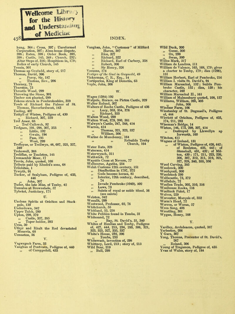 hung, 364; Cross, 397; Unreformed Corporation, 397; Alms-house dispute, 398; Rates, 398; Order Book, 395, 398; Castle, 145, 348; Church, 232; Altar Steps of, 316; Hospitium in, 179; Relics of early Church, 145 Tennis, 301 Thomas ap Grufudd, story of, 217 Thomas, David, 306 Percy, Sir, 187 ,, Thomas, Rev., 206 Thorney, 73 Thurston, 73 Throstle Wood, 299 Throwing the Stone, 301 Timber not planted, 299 Tokens struck in Pembrokeshire, 359 Tomb of Richard the Palmer of St. Tliomas, Haverfordwest, 143 Tooling, 407 Tottyll of Wiston, Pedigree of, 430 „ Richard, .307, 310 Tref Asser, 68 „ Tref Culhwch, 92 Trefgarn, 191, 298, 307, 353 „ Little, 192 ,, Gwain, 194 Pass, 195 West, 299 Trefloyne, or Trellwyn, 46, 607, 325, 337, 340 Trehowell, 368 Treliffan, or Toadston, 141 Tremaenhir Moor, 17 Trevis, John, quoted, 108 Tribute paid by Rhodri's sons, 68 Trilobites, 1 Trwyth, 91 Tucker, of Sealyham, Pedigree of, 433, 446 „ John, 307 Tuder, the late Miss, of Tenby, 42 Tumulus at Brownslade, 57 Tybetot, Justiciary, 171 U. Unclean Spirits at Orielton and Stack- pole, 139 Underdown, 342 Upper Talch, 299 Upton, 299, 379 „ Castle, 337, 385 „ Taper-holder, 393 Urns, 30 Uthyr and Rhalt the Red devastated Menevia, 68 Uzmaston, 56 V. Vagwrgoch Farm, 33 Vaughan of Pontvaen, Pedigree of, 440 ,, of Corsygedoll, 433 Vaughan, John,  Customer  of Milford Haven, 307 Rice, 327 „ Richard, 322 ,, Richard, Earl of Carbery, 358 „ Robert, 306 ,, Sir Henry, 326 Vernons, 174 Vestiges of the Gael in Owynedd, 49 Vickerman, C. R., Esq., 14 Vortiporios, King of Demetia, 63 Voyle, John, 306 W. Wages (1384) 192 Walpole, Horace, on Picton Castle, 329 Walter Roland, 307 Walters of Roche Castle, Pedigree of 436 „ Lucy, 353, 354, 376 ,, Richard, 353 Walton Wood, 299 Walton West, 379, 380, 381 Walwyn's Castle, 247, 248, 414 Warren, 414 „ Thomas, 321, 323, 337 „ William, 306 Warine de Munchensy, 164 ,, ,, Rebuilds Tenby Church, 164 Water Rats, 328 Waterson, 414 Waterwynch, 311 Wathwick, 72 Wayside Cross at Nevern, 77 Welbourne, Agatha, 254 Welsh Customs 12th century, 151 ,, Disaffection in 1797, 372 ,, Gods become heroes, 81 ,, Interior, 12th century, described, 74 ,, Invade Pembroke (1049), 102 ,, Laws, 73 ,, Saints of royal or noble blood, 56 (see saints) Welston, 342 Wenallt, 299 Westwood, Professor, 62, 76 Whitchurch, 55 Whitland, 53, 258 White Pebbles found in Tombs, 31 Whitesand, 72 Bay, St. David's, 31, 340 Whites of Henllan and Tenby, Pedigree of, 427, 444, 215, 234, 283, 306, 321, 323, 325, 327, 335, 337 White's House, 232, 396 „ Tombs, 233 Whitewash, invention of, 298 Whittney, Lord, 213 ; story of, 213 Wild Boar, 219 „ Bull, 299 Wild Duck, 300 „ Goose, 300 „ Ox, 299 „ Swan, 300 Willes Mark, 317 William de Londres, 111 William de Valence, 165, 168, 179; givea a charter to Tenby, 179; dies (1296), 181 William Herbert, Earl of Pembroke, 216 William I. visits St. David's, 94 William Mareschal, 152; builds Pem- broke Castle, 152; dies, 158; his character, 160 William Mareschal II., 161 William of Malmesbury quoted, 108, 137 Williams, William, 395, 405 „ John, 306 Windsor Farm, 106 Winstanley of St. Dogmael's, Pedigree of, 444 Wirriott of Orielton, Pedigree of, 425, 174, 211, 283 Wiseman's Bridge, 14 Wiston, 146, 173, 299, 307, 414 ,, Destroyed by Llewellyn ap lorworth, 160 Witches, 411 Wogans of Ireland, 131 ,, of Wiston, Pedigree of, 426,442; of Boulston, 425, 445; of Stonehall, 431, 432; of Mil- ton, 430; 171, 211, 223, 226, 306, 307, 312, 311, 319, 321, 327, 328, 340, 355, 356 Wood Carving, 385 Woodcock, 300 Woodquail, 300 Woodstock 299 Wolfscastle, 73, 372 Wolfsdale, 72 Woollen Trade, 302, 310, 316 Woolhouse Rocks, 116 Wooltuck Point, 17 Wolves, 229 Worcester, Marquis of, 352 Worm's Head, 72 Worren, or Woran, 57 Wren Song, 408 Wrestling, 301 Wygan, Henry, 166 Y. Yardley, Archdeacon, quoted, 387 Yerbeston, 206 Y Garn, 307 Yong, Thomas, Precentor of St. David's, 267 „ Roland, 306 Young of Tregamon, Pedigree of, 435 Yvan of Wales, story of, 184