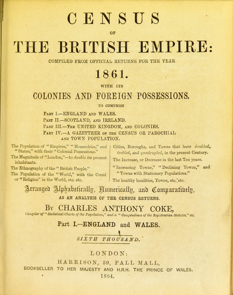 CENSUS OF THE BRITISH EMPIRE: COMPILED FBOM OFFICIAL RETURNS FOR THE YEAR 1861. WITH ITS COLONIES AND FOEEIGN POSSESSIONS. TO C0MPBI3E Pabt I.-ENQLAND and WALES. Pabt II.—SCOTLAND, akd IRELAND. Part IIL—The UNITED KINGDOM, and COLONIES. Part IV.—A GAZETTEER of the CENSUS OR PAROCHIAL AND TOWN POPULATION. Cities, Boroughs, and Towns that have doubled, trehled, and quadrivpled, in the present Century. The Increase, or Decrease in the last Ten years. Increasing Towns, Declining Towns, and  Towns with Stationary Populations. The healthy localities, Towns, etc.'etc. The Population of  Empires,  Monarchies, and  States, with their  Colonial Possessions. The Magnitude of London,—to double its present inhabitants. The Ethnography of the  British People. The Population of the World, with the Creed or Religion in the World, etc. etc. AS AN ANALYSIS OF THE CENSUS BETURNS. By CHARLES ANTHONY COKE, Compiler of StatUtical Charts of the Population, and a  Compendium of the Registration StatiUet, etc. Part I—ENGLAND and WALES. SIXTH THOUSAND. LONDON; HAmnsOE-, 59, PALL MALL, BOOKSELLER TO HER MAJESTY AND H.R.H. THE PRINCE OF WALES. 1SG4.