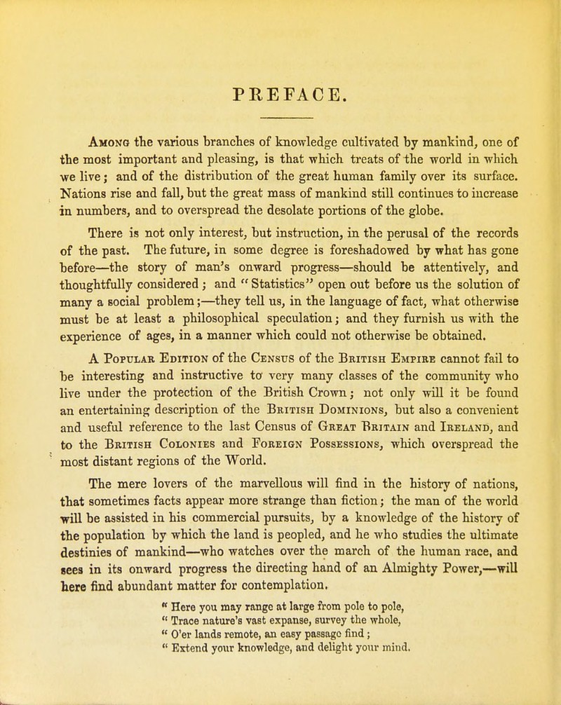 PREFACE. Among the various branches of knowledge cultivated by mankind^ one of the most important and pleasing, is that which treats of the world in which we live; and of the distribution of the great human family over its surface. Nations rise and fall, but the great mass of mankind still continues to increase in numbers, and to overspread the desolate portions of the globe. There is not only interest, but instruction, in the perusal of the records of the past. The fut\ire, in some degree is foreshadowed by what has gone before—the story of man's onward progress—should be attentively, and thoughtfully considered; and  Statistics open out before us the solution of many a social problem;—they tell us, in the language of fact, what otherwise must be at least a philosophical speculation; and they furnish us with the experience of ages, in a manner which could not otherwise be obtained. A Popular Edition of the Census of the British Empire cannot fail to be interesting and instructive to very many classes of the community who live under the protection of the British Crown j not only will it be found an entertaining description of the British Dominions, but also a convenient and useful reference to the last Census of Great Britain and Ireland, and to the British Colonies and Foreign Possessions, which overspread the most distant regions of the World. The mere lovers of the marvellous will find in the histoiy of nations, that sometimes facts appear more strange than fiction; the man of the world will be assisted in his commercial pursuits, by a knowledge of the history of the population by which the land is peopled, and he who studies the ultimate destinies of mankind—who watches over the march of the human race, and sees in its onward progress the directing hand of an Almighty Power,—will here find abundant matter for contemplation.  Here you may range at large from pole to pole,  Trace nature's vast expanse, survey the whole, « O'er lands remote, an easy passage find;  Extend your knowledge, and delight your mind.