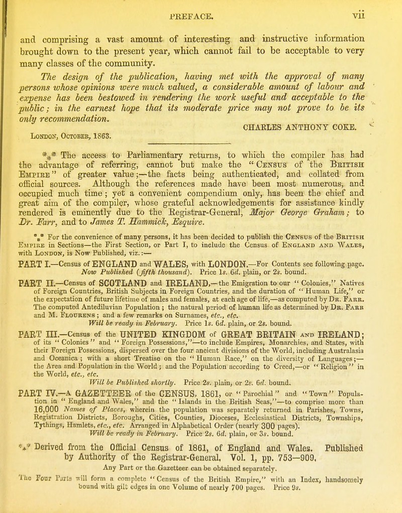 and comprising a vast amount of interesting and instructive information brought down to the present year, which cannot fail to be acceptable to very- many classes of the community. The design of the publication, having met with the approval of many persons tohose opinions were much valued, a considerable amount of labour and expense has been bestowed in rendering the work useful and acceptable to the public; in the earnest hope that its moderate price may not prove to be its only recommendation. CHAKLES ANTHONY COKE. London, October, 1863. The access to Parliamentary returns, to which the compiler has had the advantage of referring, cannot hut make the  Census of the Beitiss Empiee  of greater vahie;—the facts being authenticated, and collated from official sources. Although the references made have been most numerous, and occupied much time; yet a convenient compendium only, has been the chief and great aim of the compiler, whose grateful acknowledgements for assistance kindly rendered is eminently due to the Eegistrar-Greneral, Major George Graham; to Dr. Farr, and to Jannes T. Sammich, Esquire. For the convenience of many persons, it has been decided to publish the Census of the British Empire in Sections—the First Section, or Part I, to include the Census of England and Wales, with London, is Now Published, viz.:— PART I.—Census of ENGLAND and WALES, with LONDON.—Eor Contents see following page. Now Published {fifth thousand). Price Is. 6rf. plain, or 2s. bound. PART II.—Census of SCOTLAND and IRELAND,—the Emigration to our Colonies, Natives of Foreign Countries, British Subjects in Foreign Countries, and the duration of  Human Life, or the expectation of future lifetime of males and females, at each age of life,—as computed by Dr. Farr. The computed Antediluvian Population; the natural period of human life as determined by Dr. Fabb and M. Flourens ; and a few remarks on Surnames, etc., etc. Will be ready in February. Price Is. 6d. plain, or 2s. bound. PART Ill.-Census of the UNITED KINGDOM of GREAT BRITAIN and IRELAND; of its  Colonies  and  Foreign Possessions,—to include Empires, Monarchies, and States, with their Foreign Possessions, dispersed over the four ancient divisions of the World, including Australasia and Oceanica ; with a short Treatise on the Human Race, on the diversity of Languages;— the Area and Population in the World; and the Population according to Creed,—or Religion in the World, etc., etc. Will be Published sJiortly. Price 2s. plain, or 2s. M. bound. PART ly.—A GAZETTEER of the CENSUS, 1861, or Parochial and Town Popula- tion in  England and Wales, and tlie  Islands in the British Seas,—to comprise more than 16,000 Names of Places, wherein the population was separately returned in Parishes, Towns, Registration Districts, Boroughs, Cities, Counties, Dioceses, Ecclesiastical Districts, Townships, Tythings, Hamlets, etc., etc. Arranged in Alphabetical Order (nearly 300 pages). Will be ready in February. Price 2s, 6d. plain, or 3*. bound. Derived from the Official Census of 1861, of England and Wales. Published by Authority of the Registrar-General, Vol. 1, pp. 753—909, Any Part or the Gazetteer can be obtained separately. The Four Paris will form a complete  Census of the British Empire, with an Index, handsomely bound with gil!; edges in one Volume of nearly 700 pages. Price 9s.