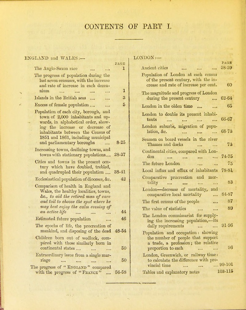 CONTENTS OF PART I. ENGLAND and WALES :— PAGE The Anglo-Saxon race .... .... 1 The progress of population duiing the last seven censuses, with the increase and rate of increase in each decen- nium .... .... .... .... 1 Islands in the British seas .... .... 3 Excess of female population.... .... 5 Population of each city, borough, and town of 2,000 inhabitants and up- wards, in alphabetical order, show- ing the increase or decrease of inhabitants between the Census of 1851 and 1861, including municipal and parliamentary boroughs .... 8-25 Increasing towns, declining towns, and towns with stationary populations.... 28-37 Cities and towns in the present cen- tm-y which have doubled, trebled, and quadrupled their population .... 38-41 Ecclesiastical population of dioceses, &c. 42 Comparison of health in England and Wales, the healthy localities, towns, &c., to aid the retired mem of care mid toil to cJiaose the spot where he may hest enjoy the calm evening of an active life .... 44 Estimated futm-e population .... 46 The epochs of life, the procreation of mankind, and disposing of the dead 48-54 Children born out of wedlock, com- pared with those similarly bom in continental states.... .... .... 50 Extraordinai-y issue from a single mar- riage 50 The progress of  England  compared with the progress of  Fkance  .... 56-58 LONDON :— PAGE Ancient cities 58-59 Population of London at each census of the present century, with the in- crease and rate of increase per cent. 60 The magnitude and progress of Loudon during the present century .... 62-64 London in the olden time 65 London to double its present inhabi- tants .... 66-67 London suburbs, migi-ation of popu- lation, &c. 68-73 Seamen on board vessels in the river Thames and docks .... .... 73 Continental cities, compared with Lon- don 74-75 The futm-e London .... .... 75 Local influx and efflux of inhabitants 78-81 Comparative procreation and mor- tality .... _ 83 London—decrease of mortahtj', and comparative local mortality .... 84-87 The first census of the people .... 87 The value of statistics 89 The London commissariat for supply- ing the increasing population,—its daily requirements 91-96 Population and occupation: showing the number of people that support a trade, a profession; the relative proportion to each .... .... 96 London, Greenwich, or railway time: to calculate the diflFerence with pro- vincial time .... .... 99-101 Tables and explanatory notes 103-115