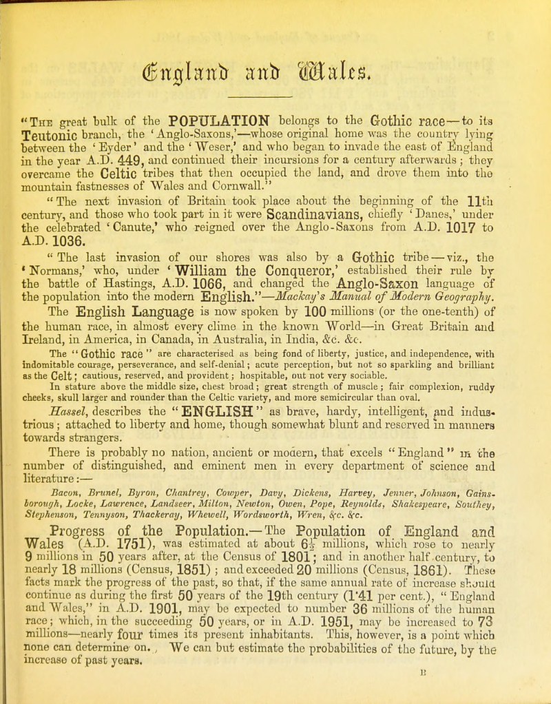 The great bulk of the POPULATION belongs to the Gotllic race—to it3 Teutonic branch, the 'Anglo-Saxons,'—whose original home was the country lying between the ' Eyder' and the ' Weser,' and who began to invade the east of England in the year A.D. 449, and continued their incursions for a century afterwards ; they overcame the Celtic tribes that then occupied the land, and drove them into the mountain fastnesses of Wales and Cornwall.  The next invasion of Britain took place about the beginning of the 11th century, and those who took part in it were Scandinavians, chiefly ' Danes,' under the celebrated 'Canute,' who reigned over the Anglo-Saxons from A.D. 1017 to A.D. 1036.  The last invasion of our shores was also by a Gothic tribe — viz., the * Normans,' who, under * William the Conqueror,' established their rule by the battle of Hastings, A.D. 1066, and changed the Anglo-Saxon language of the population into the modern English.—MacTcay^s Manual of Modern Geography. The English Language is now spoken by 100 millions (or the one-tenth) of the human race, in almost every clime in the known World—in Great Britain and Ireland, in America, in Canada, in Australia, in India, &c. &c. The Gothic race are characterised us being fond of liberty, justice, and independence, with indomitable courage, perseverance, and self-denial; acute perception, but not so sparkling and brilliant as the Celt; cautious, reserved, and provident; hospitable, out not very sociable. In stature above the middle size, chest broad; great strength of muscle; fair complexion, ruddy cheeks, skull larger and rounder than the Celtic variety, and more semicircular than oval. Sos^eZ, describes the ENGLISH as brave, hardy, intelligent, pnd indus- trious ; attached to liberty and home, though somewhat blunt and reserved m manners towards strangers. There is probably no nation, ancient or modern, that excels  England  in the number of distinguished, and eminent men in every department of science and literature:— Bacon, Brunei, Byron, Chantrey, Cowper, Davy, Dickens, Harvey, Jenner, Johnson, Gains- boronyh, Locke, Lawrence, Landseer, Milton, Newton, Owen, Pope, Reynolds, Shakespeare, Southey, Stephenson, Tennyson, Thackeray, Whewell, Wordsworth, Wren, S(c. Sec Progress of the Population.—The Population of England and Wales (A.D. 1751)) was estimated at about 6i millions, which rose to nearly 9 millions in 50 years after, at the Census of 1801; and in another half century, to nearly 18 millions (Census, 1851) ; and exceeded 20 millions (Census, 1861). Theso facts mark the progress of the past, so that, if the same annual rate of increase shjuld continue as during the first 50 years of the 19th century (1'41 per cent.),  England and Wales, in A.D. 1901, may be expected to number 36 millions of the human race; which, in the succeeding 60 years, or in A.D. 1951, luay be increased to 73 millions—nearly four times its present inhabitants. This, however, is a point which none can determine on. , We can but estimate the probabilities of the futui'e, by the increase of past years. u
