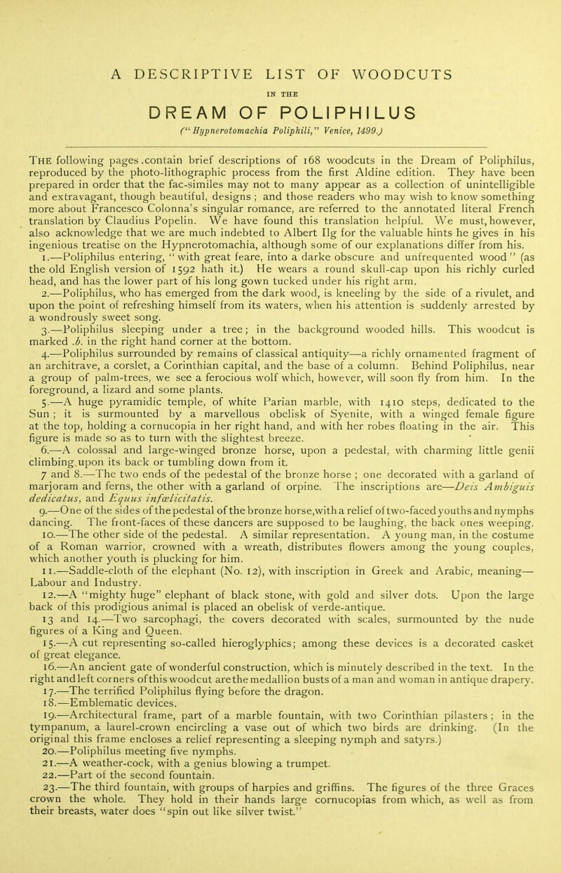 A DESCRIPTIVE LIST OF WOODCUTS IN THE DREAM OF POLIPHILUS C' Hypnerotomaehia Poliphili, Venice, 1499J The following pages .contain brief descriptions of i68 woodcuts in the Dream of Poliphilus, reproduced by the photo-lithographic process from the first Aldine edition. They have been prepared in order that the fac-similes may not to many appear as a collection of unintelligible and extravagant, though beautiful, designs ; and those readers who may wish to know something more about Francesco Colonna's singular romance, are referred to the annotated literal French translation by Claudius Popelin. We have found this translation helpful. We must, however, also acknowledge that we are much indebted to Albert Ilg for the valuable hints he gives in his ingenious treatise on the Hypnerotomaehia, although some of our explanations differ from his. 1. —Poliphilus entering, with great feare, into a darke obscure and unfrequented wood (as the old English version of 1592 hath it.) He wears a round skull-cap upon his richly curled head, and has the lower part of his long gown tucked under his right arm. 2. —Poliphilus, who has emerged from the dark wood, is kneeling by the side of a rivulet, and upon the point of refreshing himself from its waters, when his attention is suddenly arrested by a wondrously sweet song. 3. —Poliphilus sleeping under a tree; in the background wooded hills. This woodcut is marked .b. in the right hand corner at the bottom. 4. -—Poliphilus surrounded by remains of classical antiquity—a richly ornamented fragment of an architrave, a corslet, a Corinthian capital, and the base of a column. Behind Poliphilus, near a group of palm-trees, we see a ferocious wolf which, however, will soon fly from him. In the foreground, a lizard and some plants. 5. —A huge pyramidic temple, of white Parian marble, with 1410 steps, dedicated to the Sun ; it is surmounted by a marvellous obelisk of Syenite, with a winged female figure at the top, holding a cornucopia in her right hand, and with her robes floating in the air. This figure is made so as to turn with the slightest breeze. 6. —A colossal and large-winged bronze horse, upon a pedestal, with charming little genii climbing upon its back or tumbling down from it. 7 and 8.—The two ends of the pedestal of the bronze horse ; one decorated with a garland of marjoram and ferns, the other with a garland of orpine. The inscriptions are—Deis Ainbiguis dedicatus, and Eqiius infcelicitatis. g.—One of the sides of the pedestal of the bronze horse,with a relief of two-faced youths and nymphs dancing. The front-faces of these dancers are supposed to be laughing, the back ones weeping. 10. —The other side of the pedestal. A similar representation. A young man, in the costume of a Roman warrior, crowned with a wreath, distributes flowers among the young couples, which another youth is plucking for him. 11. —Saddle-cloth of the elephant (No. 12), with inscription in Greek and Arabic, meaning— Labour and Industry. 12. —A mighty huge elephant of black stone, with gold and silver dots. Upon the large back of this prodigious animal is placed an obelisk of verde-antique. 13 and 14.—Two sarcophagi, the covers decorated with scales, surmounted by the nude figures of a King and Queen. 15-—A cut representing so-called hieroglyphics; among these devices is a decorated casket of great elegance. 16. —An ancient gate of wonderful construction, which is minutely described in the text. In the rightandleft corners ofthiswoodcut arethe medallion busts of a man and woman in antique drapery. 17. —The terrified Poliphilus flying before the dragon. 18. —Emblematic devices. 19. —Architectural frame, part of a marble fountain, with two Corinthian pilasters ; in the tympanum, a laurel-crown encircling a vase out of which two birds are drinking. (In the original this frame encloses a relief representing a sleeping nymph and satyrs.) 20. —Poliphilus meeting five nymphs. 21. -—A weather-cock, with a genius blowing a trumpet. 22. —Part of the second fountain. 23. —The third fountain, with groups of harpies and griffins. The figures of the three Graces crown the whole. They hold in their hands large cornucopias from which, as well as from their breasts, water does spin out like silver twist.