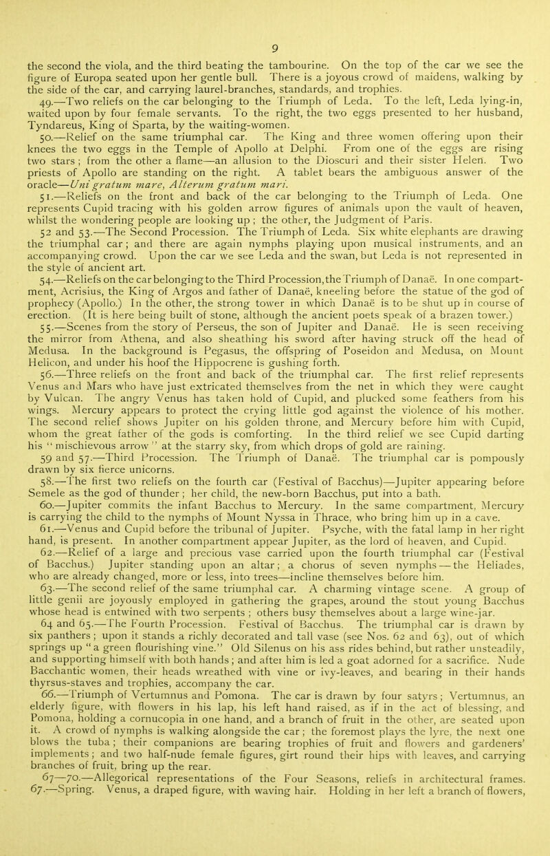 the second the viola, and the third beating the tambourine. On the top of the car we see the figure of Europa seated upon her gentle bull. There is a joyous crowd of maidens, walking by the side of the car, and carrying laurel-branches, standards, and trophies. 4g.—Two reliefs on the car belonging to the I'riumph of Leda. To the left, Leda lying-in, waited upon by four female servants. To the right, the two eggs presented to her husband, Tyndareus, King of Sparta, by the waiting-women. 50. —Relief on the same triumphal car. The King and three women offering upon their knees the two eggs in the Temple of Apollo at Delphi. From one of the eggs are rising two stars ; from the other a flame—an allusion to the Dioscuri and their sister Helen. Two priests of Apollo are standing on the right. A tablet bears the ambiguous answer of the oracle—Unigratum mare, Alterum gratum man'. 51. —Reliefs on the front and back of the car belonging to the Triumph of Leda. One represents Cupid tracing with his golden arrow figures of animals upon the vault of heaven, whilst the wondering people are looking up ; the other, the Judgment of Paris. 52 and 53.—The Second Procession. The Triumph of Leda. Six white elephants are drawing the triumphal car; and there are again nymphs playing upon musical instruments, and an accompanying crowd. Upon the car we see Leda and the swan, but Leda is not represented in the style of ancient art. 54. —Reliefs on the carbelongingto the Third Procession,the Triumph of Danae. In one compart- ment, Acrisius, the King of Argos and father of Danae, kneeling before the statue of the god of prophecy (Apollo.) In the other, the strong tower in which Danae is to be shut up in course of erection. (It is here being built of stone, although the ancient poets speak of a brazen tower.) 55. —Scenes from the story of Perseus, the son of Jupiter and Danae. He is seen receiving the mirror from Athena, and also sheathing his sword after having struck off the head of Medusa. In the background is Pegasus, the offspring of Poseidon and Medusa, on Mount Helicon, and under his hoof the Hippocrene is gushing forth. 56. —Three reliefs on the front and back of the triumphal car. The first relief represents Venus and Mars who have just extricated themselves from the net in which they were caught by Vulcan. The angry Venus has taken hold of Cupid, and plucked some feathers from his wings. Mercury appears to protect the crying little god against the violence of his mother. The second relief shows Jupiter on his golden throne, and Mercury before him with Cupid, whom the great father of the gods is comforting. In the third relief we see Cupid darting his  mischievous arrow  at the starry sky, from which drops of gold are raining. 59 and 57.—Third Procession. The Triumph of Danae. The triumphal car is pompously drawn by six fierce unicorns. 58.—The first two reliefs on the fourth car (Festival of Bacchus)—Jupiter appearing before Semele as the god of thunder ; her child, the new-born Bacchus, put into a bath. 60. —Jupiter commits the infant Bacchus to Mercury. In the same compartment, Mercury is carrying the child to the nymphs of Mount Nyssa in Thrace, who bring him up in a cave. 61. —Venus and Cupid before the tribunal of Jupiter. Psyche, with the fatal lamp in her right hand, is present. In another compartment appear Jupiter, as the lord of heaven, and Cupid. 62. —Relief of a large and precious vase carried upon the fourth triumphal car (Festival of Bacchus.) Jupiter standing upon an altar; a chorus of seven nymphs — the Heliades, who are already changed, more or less, into trees—incline themselves before him. 63. —The second relief of the same triumphal car. A charming vintage scene. A group of little genii are joyously employed in gathering the grapes, around the stout young Bacchus whose head is entwined with two serpents ; others busy themselves about a large wine-jar. 64 and 65.—-The P'ourtn Procession. Festival of Bacchus. The triumphal car is drawn by six panthers ; upon it stands a richly decorated and tall vase (see Nos. 62 and 63), out of which springs up a green flourishing vine. Old Silenus on his ass rides behind, but rather unsteadily, and supporting himself with both hands ; and after him is led a goat adorned for a sacrifice. Nude Bacchantic women, their heads wreathed with vine or ivy-leaves, and bearing in their hands thyrsus-staves and trophies, accompany the car. 66.— Friumph of Vertumnus and Pomona. The car is drawn by four satyrs ; Vertumnus, an elderly figure, with flowers in his lap, his left hand raised, as if in the act of blessing, and Pomona, holding a cornucopia in one hand, and a branch of fruit in the other, are seated upon it. A crowd of nymphs is walking alongside the car; the foremost plays the lyre, the next one blows the tuba; their companions are bearing trophies of fruit and flowers and gardeners' implements; and two half-nude female figures, girt round their hips with leaves, and carrying branches of fruit, bring up the rear. 67—70.—Allegorical representations of the Four Seasons, reliefs in architectural frames. 67.—Spring. Venus, a draped figure, with waving hair. Holding in her left a branch of flowers,