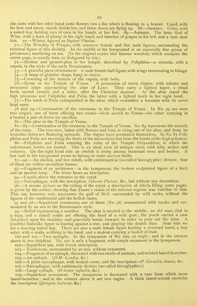 lO she casts with her other hand some flowers into a fire which is flaming in a brazier. Cupid, with his bow and arrow, stands beside her, and three doves are flying up. 68.—Summer. Ceres, with a naked boy, holding ears of corn in his hands, at her feet. 69.—Autumn. The lusty God of Wine, with a horn of plenty in his right hand, and bunches of grapes in his left, and a ram near him. 70.—Winter, figured as Jupiter Pluvius. 71. —The Worship of Priapus, with nineteen female and five male figures, surrounding the terminal figure of this divinity. In the middle of the foreground is an especially fine group of priestesses, sacrificing an ass. (In the original copies this famous woodcut, which occupies the entire page, is usually torn, or disfigured by ink.) 72. —Section and ground-plan of the temple, described by Poliphilus—a rotunda, with a cupola, in the style of the early Renaissance. 73. —A graceful piece of ornament. A nude female half-figure,with wings terminating in foliage. 74. —A lamp of globular shape, hung in chains. 75-—Crowning of the lantern of the cupola, with bells. 76. —Scene in the Temple of Venus. A procession of seven virgins, with solemn and measured steps approaching the altar of Love. They carry a lighted taper, a ritual book, sacred vessels, and a mitre, after the Christian manner. At the altar stand the high priestess, and Poliphilus and Polia, the latter with a lighted torch in her right hand. 77. —The torch of Polia extinguished in the altar, which resembles a fountain with its cover kept open. 78 and 79.—Continuation of the ceremony in the Temple of Venus. In No. 79 are seen two virgins, one of them offering two swans—birds sacred to Venus—the other carrying in a basket a pair of doves for sacrifice. 80.—The altar in the Temple of Venus. 81—85.—Continuation of the ceremony in the Temple of Venus. No. 84 represents the miracle of the roses. The rose-tree, laden with flowers and fruit, is rising out of the altar, and from its branches doves are fluttering upwards. The virgins have prostrated themselves. In No. 85 Poli- philus and Polia are receiving the fruits of the miraculous tree from the hands of the high priestess. 86.—Poliphilus and Polia entering the ruins of the Temple Polyandrion, in which the unfortunate lovers are buried. This is an ideal view of antique ruins, with lofty arches and columns. On the right hand side an obelisk is rising among luxuriant trees and bushes. A low wall in the foreground seems to belong to some ancient baths. 87—92.—An obelisk, and five reliefs, with emblematical (so-called hieroglyphic) devices; four of them are within medallion frames. 93. —Fragment of an architrave ; in the tympanum, the broken sculptured figure of a bird, and an ancient lamp. The frieze bears an inscription. 94. —Cupola above the entrance to the crypt. 95. —Sarcophagus, with the inscription. Interna Plotoni. &c., but without any decoration. 96. —A mosaic picture on the ceiling of the crypt, a description of which, filling some pages, is given by the author, showing that Dante's vision of the infernal regions was familiar to him. This cut, however, only represents the gulf of Hell, surrounded by wild rocks, without the figures of the condemned and the hellish furies. 97 and 98.—Sepulchral ornaments, one of them (No. 98) ornamented with masks, and sur- mounted by an urn in the Renaissance style. 99.—Relief representing a sacrifice. The altar is erected in the middle ; an old man, clad in a toga, and a naked youth are offering the head of a wild goat ; the youth carries a vase (lekythos) upon his shoulder, and gracefully bends forward, in order to pour out the wine. A youthful faun-like figure is leaning against a tree, and playing the double flute. Near him we see a dancing naked boy. There are also a nude female figure holding a reversed torch, a boy satyr, with a snake writhing in his hand, and a matron carrying a basket of fruit. 100 and loi.—Two epitaphs. In the tympanum of No. 100, an eagle ; and in the corners above it, two dolphins. No. lOi is only a fragment, with simple ornament in the tympanum. 102. —Sepulchral urn, with Greek inscription. 103. —Tombstone, surmounted by an urn, without ornament. 104. —Fragment of an epitaph, decorated with two skulls of animals, and twisted laurel-branches. 105. —An epitaph. {D.M. Lyndia, &c.) 106. —A plain sarcophagus, with broken cover, and the inscription—P. Cornelia Annia, &c. 107. —Sarcophagus, with emblematic devices (so-called hieroglyphics.) 108. —Large epitaph. {O lector infoelix, &c.) 109. —Sepulchral monument. The tympanum is decorated with a vase from which issue laurel-branches ; and in the corners above it are two eagles. A thick laurel-wreath encircles the inscription {Qvisqvis lectvrvs, &c.)