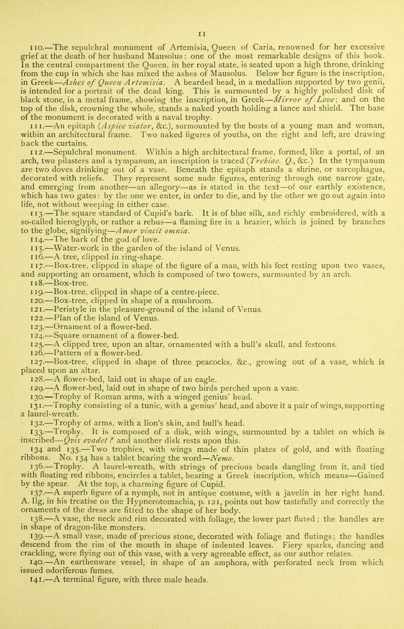 no.—The sepulchral monument of Artemisia, Queen of Caria, renowned for her excessive grief at the death of her husband Mausolus: one of the most remarkable designs of this book. In the central compartment the Queen, in her royal state, is seated upon a high throne, drinking from the cup in which she has mixed the ashes of Mausolus. Below her figure is the inscription, in Greek—Ashes of Queen Artemisia. A bearded head, in a medallion supported by two genii, is intended for a portrait of the dead king. This is surmounted by a highly polished disk of black stone, in a metal frame, showing the inscription, in Greek—Mirror of Love; and on the top of the disk, crowning the whole, stands a naked youth holding a lance and shield. The base of the monument is decorated with a naval trophy. 111. —An epitaph {Aspice viator, &c.), surmounted by the busts of a young man and woman, within an architectural frame. Two naked figures of youths, on the right and left, are drawing back the curtains. 112. —Sepulchral monument. Within a high architectural frame, formed, like a portal, of an arch, two pilasters and a tympanum, an inscription is traced {Trebiae. Q., &c.) In the tympanum are two doves drinking out of a vase. Beneath the epitaph stands a shrine, or sarcophagus, decorated with reliefs. They represent some nude figures, entering through one narrow gate, and emerging from another—an allegory—as is stated in the text—of our earthly existence, which has two gates: by the one we enter, in order to die, and by the other we go out again into life, not without weeping in either case. 113. —The square standard of Cupid's bark. It is of blue silk, and richly embroidered, with a so-called hieroglyph, or rather a rebus—a flaming fire in a brazier, which is joined by branches to the globe, signifying—Amor vincit omnia. 114. —The bark of the god of love. 115-—Water-work in the garden of the island of Venus. 116. —A tree, clipped in ring-shape. 117. —Box-tree, clipped in shape of the figure of a man, with his feet resting upon two vases, and supporting an ornament, which is composed of two towers, surmounted by an arch. 118. —Box-tree. 119. —Box-tree, clipped in shape of a centre-piece. 120. —Box-tree, clipped in shape of a mushroom. 121. —Peristyle in the pleasure-ground of the island of Venus. 122. —Plan of the island of Venus. 123. —Ornament of a flower-bed. 124. —Square ornament of a flower-bed. 125. —A clipped tree, upon an altar, ornamented with a bull's skull, and festoons. 126. —Pattern of a flower-bed. 127. —Box-tree, clipped in shape of three peacocks, &c., growing out of a vase, which is placed upon an altar. 128. —A flower-bed, laid out in shape of an eagle. I2g.—A flower-bed, laid out in shape of two birds perched upon a vase. 130. —Trophy of Roman arms, with a winged genius' head. 131. —Trophy consisting of a tunic, with a genius' head, and above it a pair of wings, supporting a laurel-wreath. 132. —Trophy of arms, with a lion's skin, and bull's head. 133. —Trophy. It is composed of a disk, with wings, surmounted by a tablet on which is inscribed—Qvis evadet ? and another disk rests upon this. 134 and 135.—Two trophies, with wings made of thin plates of gold, and with floating ribbons. No. 134 has a tablet bearing the word—Nemo. 136.—Trophy. A laurel-wreath, with strings of precious beads dangling from it, and tied with floating red ribbons, encircles a tablet, bearing a Greek inscription, which means—Gained by the spear. At the top, a charming figure of Cupid. 137-—A superb figure of a nymph, not in antique costume, with a javelin in her right hand. A. Ilg, in his treatise on the Hypnerotomachia, p. 121, points out how tastefully and correctly the ornaments of the dress are fitted to the shape of her body. 138.—A vase, the neck and rim decorated with foliage, the lower part fluted ; the handles are in shape of dragon-like monsters. 139- —A small vase, made of precious stone, decorated with foliage and flutings; the handles descend from the rim of the mouth in shape of indented leaves. Fiery sparks, dancing and crackling, were flying out of this vase, with a very agreeable effect, as our author relates. 140- —An earthenware vessel, in shape of an amphora, with perforated neck from which issued odoriferous fumes. 141.—A terminal figure, with three male heads.