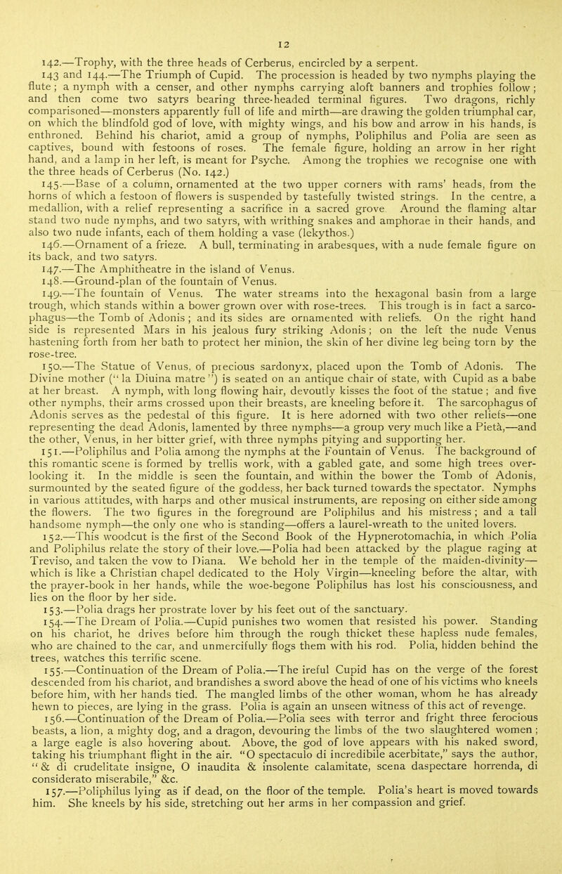 142.—Trophy, with the three heads of Cerberus, encircled by a serpent. 143 and 144.—The Triumph of Cupid. The procession is headed by two nymphs playing the flute; a nymph with a censer, and other nymphs carrying aloft banners and trophies follow ; and then come two satyrs bearing three-headed terminal figures. Two dragons, richly comparisoned—monsters apparently full of life and mirth—are drawing the golden triumphal car, on which the blindfold god of love, with mighty wings, and his bow and arrow in his hands, is enthroned. Behind his chariot, amid a group of nymphs, Poliphilus and Polia are seen as captives, bound with festoons of roses. The female figure, holding an arrow in her right hand, and a lamp in her left, is meant for Psyche. Among the trophies we recognise one with the three heads of Cerberus (No. 142.) 145. —Base of a column, ornamented at the two upper corners with rams' heads, from the horns of which a festoon of flowers is suspended by tastefully twisted strings. In the centre, a medallion, with a relief representing a sacrifice in a sacred grove Around the flaming altar stand two nude nymphs, and two satyrs, with writhing snakes and amphorae in their hands, and also two nude infants, each of them holding a vase (lekythos.) 146. —Ornament of a frieze. A bull, terminating in arabesques, with a nude female figure on its back, and two satyrs. 147. —The Amphitheatre in the island of Venus. 148. —Ground-plan of the fountain of Venus. 149. —The fountain of Venus. The water streams into the hexagonal basin from a large trough, which stands within a bower grown over with rose-trees. This trough is in fact a sarco- phagus—the Tomb of Adonis ; and its sides are ornamented with reliefs. On the right hand side is represented Mars in his jealous fury striking Adonis ; on the left the nude Venus hastening forth from her bath to protect her minion, the skin of her divine leg being torn by the rose-tree. 150. —The Statue of Venus, of precious sardonyx, placed upon the Tomb of Adonis. The Divine mother ( la Diuina matre ) is seated on an antique chair of state, with Cupid as a babe at her breast. A nymph, with long flowing hair, devoutly kisses the foot of the statue ; and five other nymphs, their arms crossed upon their breasts, are kneeling before it. The sarcophagus of Adonis serves as the pedestal of this figure. It is here adorned with two other reliefs—one representing the dead Adonis, lamented by three nymphs—a group very much like a Pieta,—and the other, Venus, in her bitter grief, with three nymphs pitying and supporting her. 151. —Poliphilus and Polia among the nymphs at the Fountain of Venus. The background of this romantic scene is formed by trellis work, with a gabled gate, and some high trees over- looking it. In the middle is seen the fountain, and within the bower the Tomb of Adonis, surmounted by the seated figure of the goddess, her back turned towards the spectator. Nymphs in various attitudes, with harps and other musical instruments, are reposing on either side among the flowers. The two figures in the foreground are Poliphilus and his mistress ; and a tall handsome nymph—the only one who is standing—offers a laurel-wreath to the united lovers. 152. —This woodcut is the first of the Second Book of the Hypnerotomachia, in which Folia and Poliphilus relate the story of their love.—Polia had been attacked by the plague raging at Treviso, and taken the vow to Diana. We behold her in the temple of the maiden-divinity— which is like a Christian chapel dedicated to the Holy Virgin—kneeling before the altar, with the prayer-book in her hands, while the woe-begone Poliphilus has lost his consciousness, and lies on the floor by her side. 153. — Polia drags her prostrate lover by his feet out of the sanctuary. 154. —The Dream of Polia.—Cupid punishes two women that resisted his power. Standing on his chariot, he drives before him through the rough thicket these hapless nude females, who are chained to the car, and unmercifully flogs them with his rod. Polia, hidden behind the trees, watches this terrific scene. 155. —Continuation of the Dream of Polia.—The ireful Cupid has on the verge of the forest descended from his chariot, and brandishes a sword above the head of one of his victims who kneels before him, with her hands tied. The mangled limbs of the other woman, whom he has already hewn to pieces, are lying in the grass. Polia is again an unseen witness of this act of revenge. 156. —Continuation of the Dream of Polia.—Polia sees with terror and fright three ferocious beasts, a lion, a mighty dog, and a dragon, devouring the limbs of the two slaughtered women ; a large eagle is also hovering about. Above, the god of love appears with his naked sword, taking his triumphant flight in the air. O spectaculo di incredibile acerbitate, says the author,  & di crudelitate insigne, O inaudita & insolente calamitate, scena daspectare horrenda, di considerato miserabile, &c. 157. —Poliphilus lying as if dead, on the floor of the temple. Polia's heart is moved towards him. She kneels by his side, stretching out her arms in her compassion and grief.