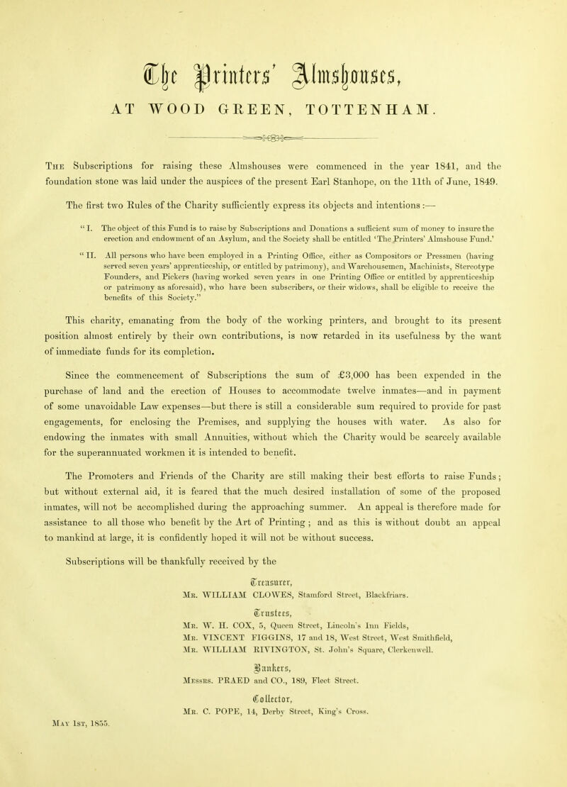 Cfjc printers' |^^nls|^ttlse$, AT WOOD GREEN, TOTTENHAM. The Subscriptions for raising these Almshouses were commenced in the year 1841, and the foundation stone was laid under the auspices of the present Earl Stanhope, on the 11th of June, 1849. The first two Eules of the Charity suflB.ciently express its objects and intentions:— I. The object of this Fund is to raise by Subscriptions and Donations a sufficient sum of money to insure the erection and endovtment of an Asylum, and the Society shall be entitled 'The Printers' Almshouse Fund.'  II. AU persons who have been employed in a Printing Office, either as Compositors or Pressmen (having served seven years' apprenticeship, or entitled by patrimony), and Warehousemen, Machinists, Stereotype Founders, and Pickers (having worked seven years in one Printing Office or entitled by apprenticeship or patrimony as aforesaid), who liave been subscribers, or their widows, shall be eligible to receive the benefits of this Society. This charity, emanating from the body of the working printers, and brovight to its present position almost entirely by their own contributions, is now retarded in its usefulness by the want of immediate funds for its completion. Since the commencement of Subscriptions the sum of £3,000 has been expended in the purchase of land and the erection of Houses to accommodate twelve inmates—and in payment of some unavoidable Law expenses—but there is still a considerable sum required to provide for past engagements, for enclosing the Premises, and supplying the houses with water. As also for endowing the inmates with small Annuities, without which the Charity would be scarcely available for the superannuated workmen it is intended to benefit. The Promoters and Friends of the Charity are still making their best efforts to raise Funds; but without external aid, it is feared that the much desired installation of some of the proposed inmates, will not be accomplished during the approaching summer. An appeal is therefore made for assistance to all those who benefit by the Art of Printing ; and as this is without doubt an appeal to mankind at large, it is confidently hoped it will not be without success. Subscriptions will be thankfully received by the ©rtasurcr, Mr. WILLIAM CLOWES, Stamford Street, Blackfriars. «lVUStC£S, Mb. W. H. cox, 5, Queen Street, Lincoln's Inn Fields, Me. VINCENT FIGGINS, 17 and 18, West Street, West Smithfield, Me. WILLIAM RIVINGTON, St. John's Square, Clerkcnwcll. ^aitktrs, Messes. PEAED and CO., 189, Fleet Street. (Collector, Mb. C. POPE, 14, Derby Street, King's Cross. May 1st, 18.>5.