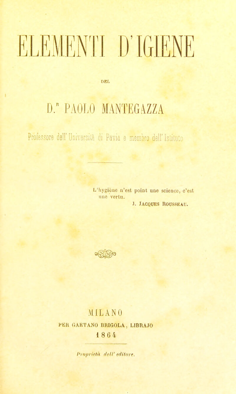 DEL d; paolo mantegazza Profsssore dell' Uiìivsrsiii di Pavia e mmm dell' Islituia L'hygièue n'est point une science, c'esl une vertu. .1. Jacques Rousseau. MILANO PER GAETANO BRIGOLA, LIBRAJO 1864 l'i iilirìc.lk dell' editore.