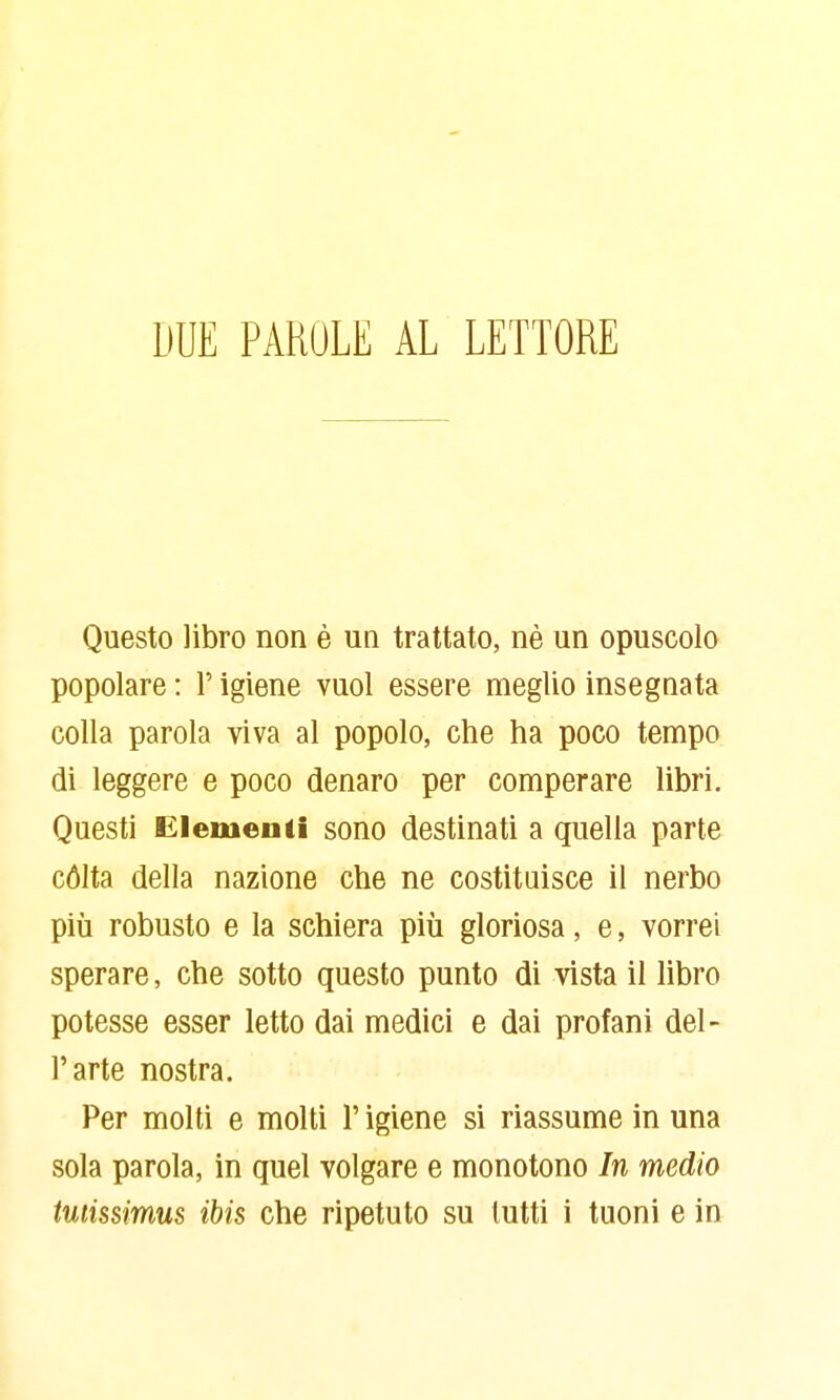 DUE PARULE AL LETTORE Questo libro non è un trattato, nè un opuscolo popolare : l'igiene vuol essere meglio insegnata colla parola viva al popolo, che ha poco tempo di leggere e poco denaro per comperare libri. Questi Elementi sono destinati a quella parte cólta della nazione che ne costituisce il nerbo più robusto e la schiera più gloriosa, e, vorrei sperare, che sotto questo punto di vista il libro potesse esser letto dai medici e dai profani del- l'arte nostra. Per molti e molti l'igiene si riassume in una sola parola, in quel volgare e monotono In medio tutissimus ibis che ripetuto su lutti i tuoni e in