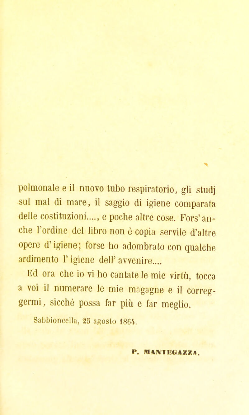 polmonale e il nuovo tubo respiratorio, gli studj sul mal di mare, il saggio di igiene comparata delle costituzioni...., e poche altre cose. Fors'an- che l'ordine del libro non è copia servile d'altre opere d'igiene; forse ho adombrato con qualche ardimento l'igiene dell' avvenire.... Ed ora che io vi ho cantate le mie virtù, tocca a voi il numerare le mie mngagne e il correg- germi, sicché possa far più e far meglio. Sabbioncella, 25 agosto 1864.