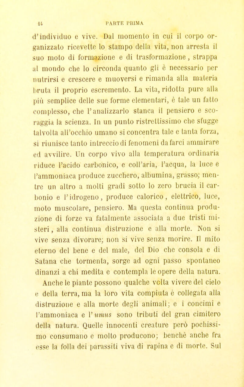 U PAHTE l'UlMA d'individuo e vive. Dal momento in cui il corpo or- ganizzato ricevette lo stampo della vita, non arresta il suo moto di formazione e di trasformazione, strappa al mondo che lo circonda quanto gli è necessario per nutrirsi e crescere e muoversi e rimanda alla materia bruta il proprio escremento. La vita, ridotta pure alla più semplice delle sue forme elementari, è tale un fatto complesso, che l'analizzarlo stanca il pensiero e sco- raggia la scienza. In un punto ristrettissimo che sfugge talvolta all'occhio umano si concentra tale e tanta forza, si riunisce tanto intreccio di fenomeni da farci ammirare ed avvilire. Un corpo vivo alla temperatura ordinaria riduce l'acido carbonico, e coU'aria, l'acqua, la luce e l'ammoniaca produce zucchero, albumina, grasso; men- tre un altro a molti gradi sotto lo zero brucia il car- bonio e l'idrogeno, produce calorico, elettrico, luce, moto muscolare, pensiero. Ma questa continua produ- zione di forze va fatalmente associata a due tristi mi- steri , alla continua distruzione e alla morte. Non si vive senza divorare; non si vive senza morire. Il mito eterno del bene e del male, del Dio che consola e di Satana che tormenta, sorge ad ogni passo spontaneo dinanzi a chi medita e contempla le opere della natura. Anche le piante possono qualche velia vivere del cielo e della terra, ma la loro vita compiuta è collegata alla distruzione e alla morte degli animali; e i concimi e l'ammoniaca e V umus sono tributi del gran cimitero della natura. Quelle innocenti creature però pochissi- mo consumano e molto producono; benché anche fra esse la folla dei parassiti viva di rapina e di morte. Sul