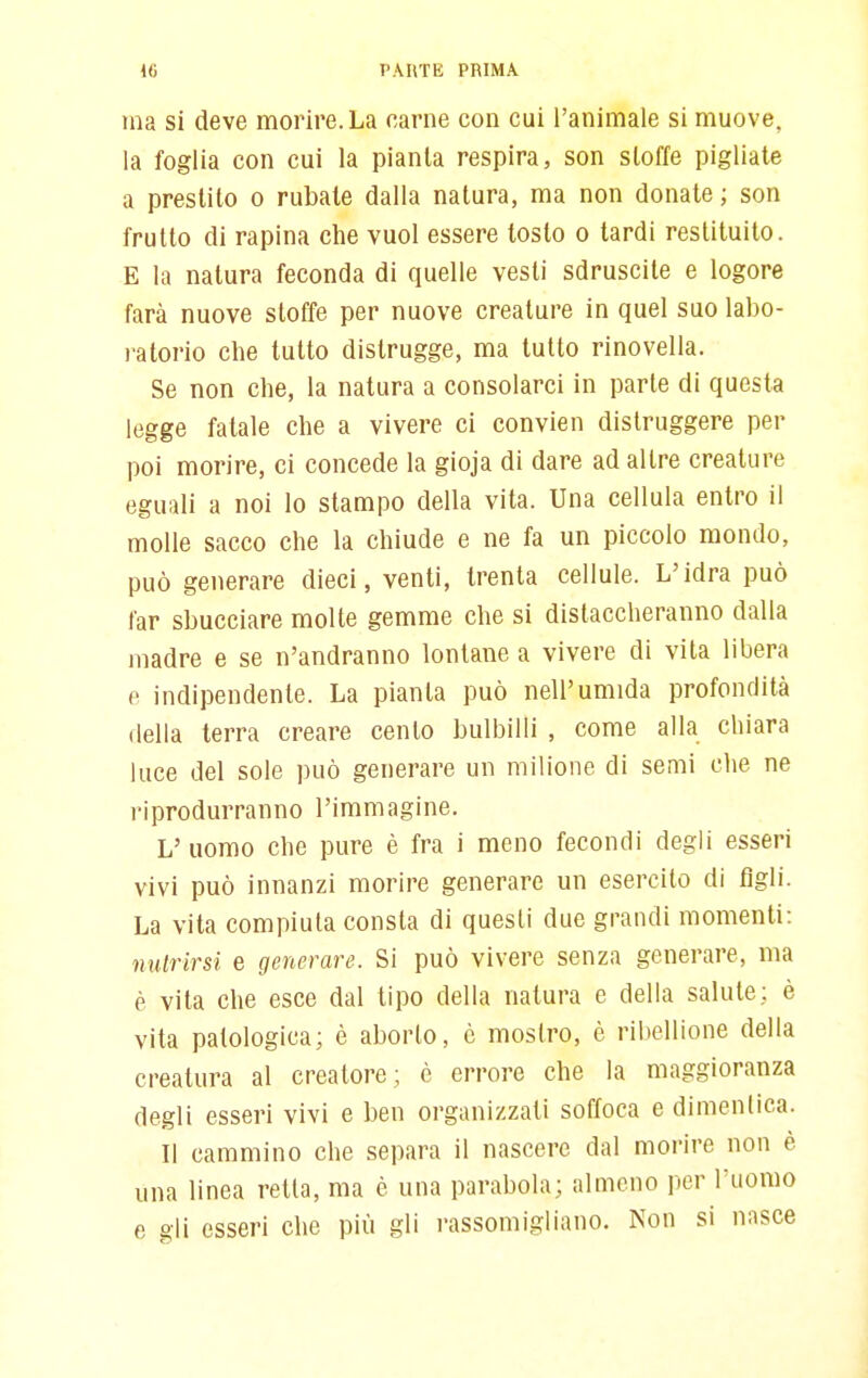 ma si deve morire. La carne con cui l'animale si muove, la foglia con cui la pianta respira, son stoffe pigliate a prestito o rubate dalla natura, ma non donate ; son frutto di rapina che vuol essere tosto o tardi restituito. E la natura feconda di quelle vesti sdruscite e logore farà nuove stoffe per nuove creature in quel suo labo- ratorio che tutto distrugge, ma tutto rinovella. Se non che, la natura a consolarci in parte di questa legge fatale che a vivere ci convien distruggere per poi morire, ci concede la gioja di dare ad altre creature eguali a noi lo stampo della vita. Una cellula entro il molle sacco che la chiude e ne fa un piccolo mondo, può generare dieci, venti, trenta cellule. L'idra può far sbucciare molte gemme che si distaccheranno dalla madre e se n'andranno lontane a vivere di vita libera e indipendente. La pianta può nell'umida profondità della terra creare cento bulbilli , come alla chiara luce del sole può generare un milione di semi che ne riprodurranno l'immagine. L'uomo che pure è fra i meno fecondi degli esseri vivi può innanzi morire generare un esercito di figli. La vita compiuta consta di questi due grandi momenti: milrirsi e generare. Si può vivere senza generare, ma è vita che esce dal tipo della natura e della salute; è vita patologica; è aborto, è mostro, è ribellione della creatura al creatore; è errore che la maggioranza degli esseri vivi e ben organizzati soffoca e dimcnlica. Il cammino che separa il nascere dal morire non è una linea retta, ma è una parabola; almeno per l'uomo e gli esseri che più gli rassomigliano. Non si nasce