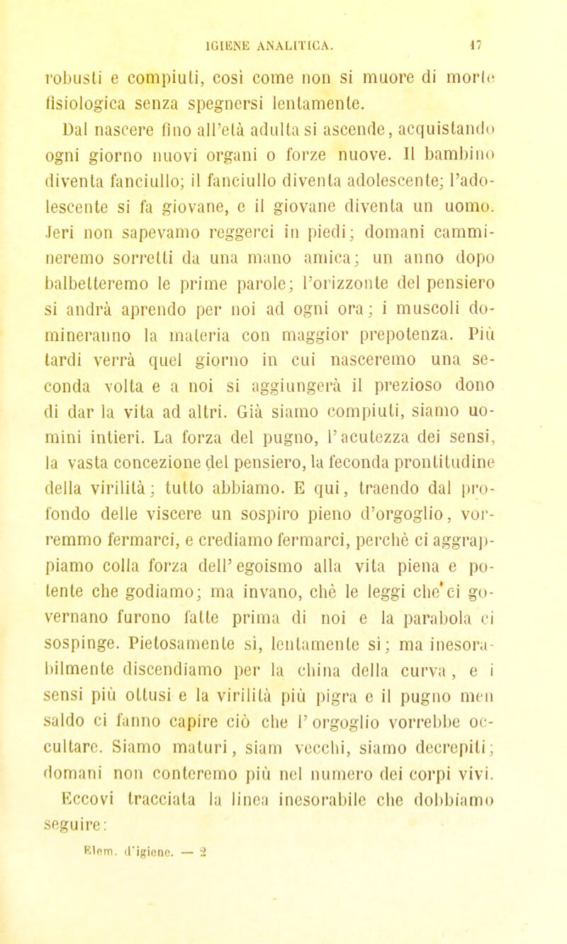 robusti e compilili, così come non si muore di morie fisiologica senza spegnersi lentamente. Dal nascere fino all'età adulta si ascende, acquistando ogni giorno nuovi organi o forze nuove. Il bambino diventa fanciullo; il fanciullo diventa adolescente; l'ado- lescente si fa giovane, e il giovane diventa un uomo, •feri non sapevamo reggerci in piedi; domani cammi- neremo sorretti da una mano amica; un anno dopo balbetteremo le prime parole; l'orizzonte del pensiero si andrà aprendo per noi ad ogni ora; i muscoli do- mineranno la materia con maggior prepotenza. Più tardi verrà quel giorno in cui nasceremo una se- conda volta e a noi si aggiungerà il prezioso dono di dar la vita ad altri. Già siamo compiuti, siamo uo- mini intieri. La forza del pugno, l'acutezza dei sensi, la vasta concezione del pensiero, la feconda prontitudine delia virilità; tutto abbiamo. E qui, traendo dal pro- fondo delle viscere un sospiro pieno d'orgoglio, vor- remmo fermarci, e crediamo fermarci, perchè ci aggrajì- piamo colla forza dell'egoismo alla vita piena e po- tente che godiamo; ma invano, chè le leggi che'ei go- vernano furono fatte prima di noi e la parabola ci sospinge. Pietosamente sì, lentamente si; ma inesora- bilmente discendiamo per la china della curva , e i sensi più ottusi e la virilità più pigra e il pugno mcn saldo ci fanno capire ciò che l'orgoglio vorrebbe oc- cultare. Siamo maturi, Siam vecchi, siamo decrepiti; domani non conteremo più nel numero dei corpi vivi. Eccovi tracciata la linea inesorabile che dobbiamo seguire: K\c.m. (rigionc. — '2