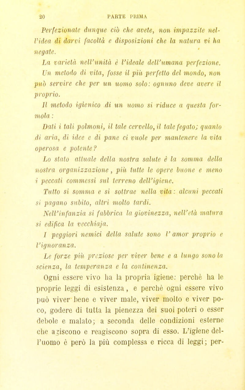 Perfezionate dunque ciò che avete, non impazzite nel- l'idea di darvi facoltà e disposizioni che la natura vi ha negate. La varietà neWunità è l'ideale dell'umana perfezione. Un metodo di vita, fosse il più perfetto del mondo, non può servire che per un uomo solo: ognuno deve avere il proprio. Il metodo igienico .di un uomo si riduce a questa for- mala : Dati i tali polmoni, il tale cervello, il tale fegatoj quanto di aria, di idee e di pane ci vuole per mantenere la vita operosa e potente? Lo stato attuale della nostra salute è la somma della nostra organizzazione, più tutte le opere buone e meno i peccati commessi sul terreno dell'igiene. Tutto si somma e si sottrae nella vita : alcuni peccati si pagano subito, altri molto tardi. Nell'infanzia si fabbrica la giovinezza, nell'età matura si edifica la vecchiaia. I peggiori nemici della salute sono V amor proprio e l'ignoranza. Le forze più preziose per viver bene e a lungo sono la scienza, la temperanza e la continenza. Ogni essere vivo lia la propria igiene; perchè ha le proprie leggi di esistenza, e perchè ogni essere vivo può viver bene e viver male, viver molto e viver po- co, godere di tutta la pienezza dei suoi poteri o esser debole e maialo; a seconda delle coudizioni esterne che a discono e reagiscono sopra di esso. L'igiene del- l'uomo è però la più complessa e ricca di leggi; per-