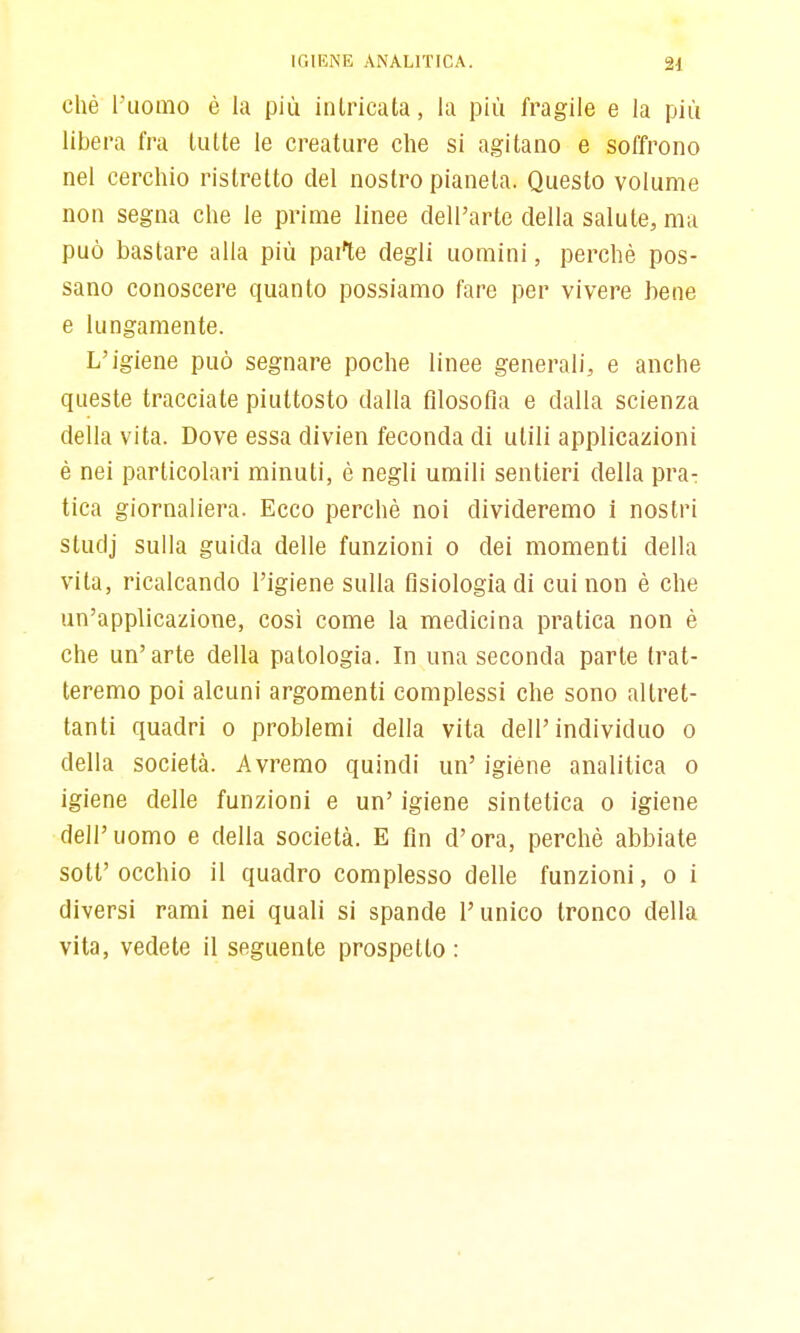 chè l'uomo è la più intricata, la più fragile e la più libera fra tutte le creature che si agitano e soffrono nel cerchio ristretto del nostro pianeta. Questo volume non segna che le prime linee dell'arte della salute, ma può bastare alla più parte degli uomini, perchè pos- sano conoscere quanto possiamo fare per vivere bene e lungamente. L'igiene può segnare poche linee generali, e anche queste tracciate piuttosto dalla filosofìa e dalla scienza della vita. Dove essa divien feconda di utili applicazioni è nei particolari minuti, è negli umili sentieri della pra- tica giornaliera. Ecco perchè noi divideremo 1 nostri studj sulla guida delle funzioni o dei momenti della vita, ricalcando l'igiene sulla fisiologia di cui non è che un'applicazione, così come la medicina pratica non è che un'arte della patologia. In una seconda parte trat- teremo poi alcuni argomenti complessi che sono altret- tanti quadri o problemi della vita dell'individuo o della società. Avremo quindi un' igiene analitica o igiene delle funzioni e un' igiene sintetica o igiene dell'uomo e della società. E fin d'ora, perchè abbiate sott' occhio il quadro complesso delle funzioni, o i diversi rami nei quali si spande l'unico tronco della vita, vedete il seguente prospetto :