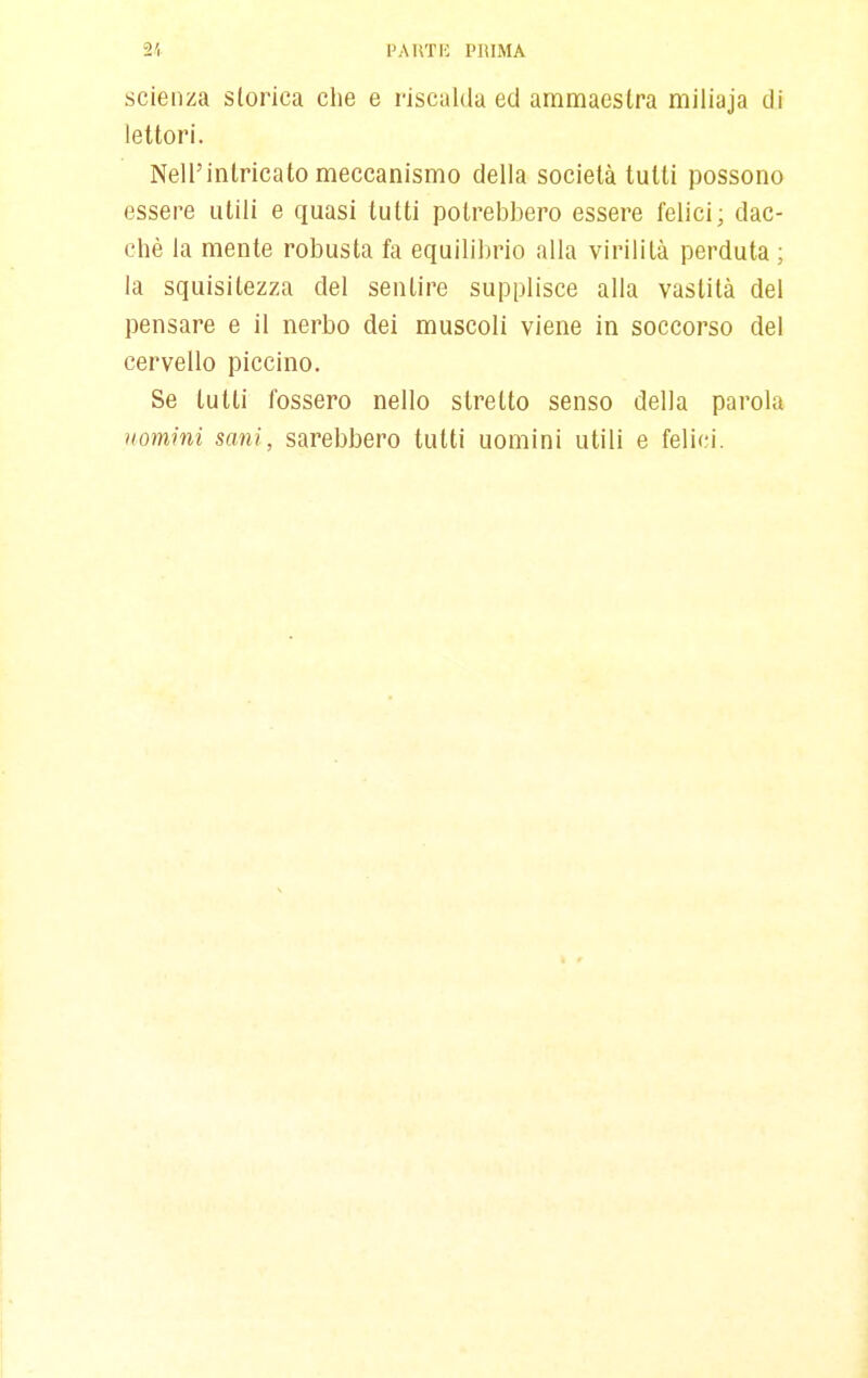 scienza storica clie e riscalda ed ammaestra miliaja di lettori. Nell'intricato meccanismo delia società tutti possono essere utili e quasi tutti potrebbero essere felici; dac- ché la mente robusta fa equilil)rio alla virilità perduta ; la squisitezza del sentire supplisce alla vastità del pensare e il nerbo dei muscoli viene in soccorso del cervello piccino. Se tutti fossero nello stretto senso della parola uomini sani, sarebbero tutti uomini utili e felici.