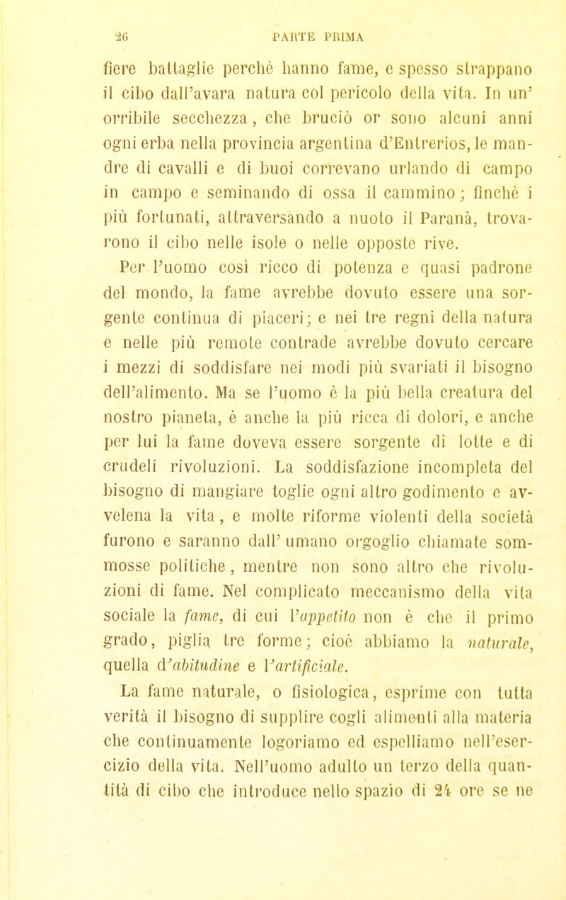 'io PARTE PIUMA fiere ballaglie perchè hanno fame, e spesso strappano il cibo dall'avara natura col pericolo della vita. In un' orribile secchezza, che bruciò or sono alcuni anni ogni erba nella provincia argentina d'Entrerios, le man- dre di cavalli e di buoi correvano urlando di campo in campo e seminando di ossa il cammino ; finché i più fortunati, attraversando a nuoto il Paranà, trova- rono il cibo nelle isole o nelle opposte rive. Per l'uomo così ricco di potenza e quasi padrone del mondo, la fame avrebbe dovuto essere una sor- gente continua di piaceri; e nei tre regni della natura e nelle più remote contrade avrebbe dovuto cercare i mezzi di soddisfare nei modi più svariati il bisogno dell'alimento. Ma se l'uomo è la più bella creatura del nostro pianeta, è anche la più ricca di dolori, e anche per lui la fame doveva essere sorgente di lolle e di crudeli rivoluzioni. La soddisfazione incompleta del bisogno di mangiare toglie ogni altro godimento e av- velena la vita, e molle riforme violenti della società furono e saranno dall' umano orgoglio chiamate som- mosse politiche, menti'e non sono altro che rivolu- zioni di fame. Nel complicato meccanismo della vita sociale la fame, di cui VuppeIHo non è che il primo grado, piglia tre forme; cioè abbiamo la naturale, quella cVabitudine e Vartificiale. La fame naturale, o fisiologica, esprime con tutta verità il bisogno di supplire cogli alimenti alla materia che continuamente logoriamo ed espelliamo nelTescr- cizio della vita. Nell'uomo adulto un terzo della quan- tità di cibo che introduce nello spazio di ai ore se ne