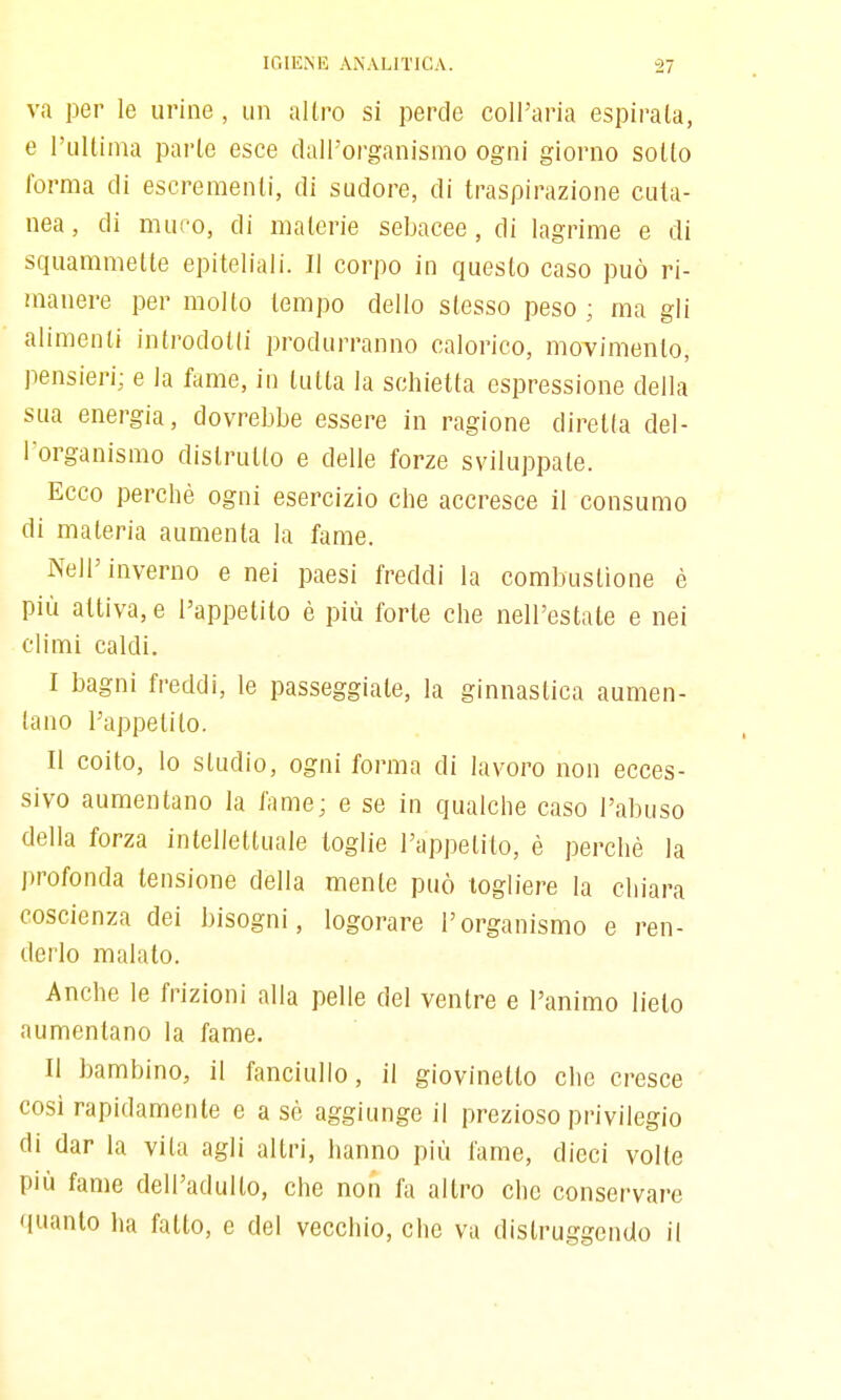 va per le urine , un altro si perde coll'aria espirala, e rullinia parlo esce dall'organismo ogni giorno sollo Torma di escrementi, di sudore, di traspirazione cuta- nea, di muco, di materie sebacee, di lagrime e di squammette epiteliali. Il corpo in questo caso può ri- manere per mollo tempo dello slesso peso ; ma gli alimenti introdotti produrranno calorico, moTimenlo, pensieri; e la fame, in tutta la schietta espressione della sua energia, dovrebbe essere in ragione diretta del- l'organismo distrutto e delle forze sviluppale. Ecco perchè ogni esercizio che accresce il consumo di materia aumenta la fame. Nell'inverno enei paesi freddi la combustione è più attiva, e l'appetito è più forte che nell'estate e nei climi caldi. I bagni freddi, le passeggiale, la ginnastica aumen- tano l'appetito. II coito, lo studio, ogni forma di lavoro non ecces- sivo aumentano la fame; e se in qualche caso l'abuso della forza intellettuale toglie l'appetito, è perchè la profonda tensione della mente può togliere la chiara coscienza dei bisogni, logorare l'organismo e ren- derlo malato. Anche le frizioni alla pelle del ventre e l'animo lieto aumentano la fame. Il bambino, il fanciullo, il giovinetto che cresce cosi rapidamente e a sè aggiunge il prezioso privilegio di dar la vita agli altri, hanno più fame, dieci volte più fame dell'adulto, che noii fa altro che conservare quanto ha fatto, e del vecchio, che va distruggendo il