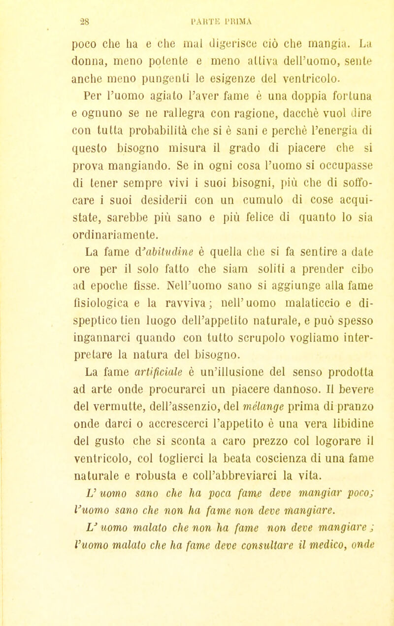 poco che ha e che mal digerisce ciò che mangia. La donna, meno polente e meno alliva dell'uomo, sente anche meno pungenti le esigenze del ventricolo. Per l'uomo agiato l'aver fame è una doppia fortuna e ognuno se ne rallegra con ragione, dacché vuol dire con tutta probabilità che si è sani e perchè l'energia di questo bisogno misura il grado di piacere che si prova mangiando. Se in ogni cosa l'uomo si occupasse di tener sempre vivi i suoi bisogni, più che di soffo- care i suoi desiderii con un cumulo di cose acqui- state, sarebbe più sano e più felice di quanto lo sia ordinariamente. La fame cVabitncline è quella che si fa sentire a date ore per il solo fatto che siam soliti a prender cibo ad epoche tìsse. Nell'uomo sano si aggiunge alla fame fisiologica e la ravviva; nell'uomo malaticcio e di- speptico tien luogo dell'appetito naturale, e può spesso ingannarci quando con tutto scrupolo vogliamo inter- pretare la natura del bisogno. La fame artificiale è un'illusione del senso prodotta ad arte onde procurarci un piacere dannoso. Il bevere del vermutte, dell'assenzio, del mélange prima di pranzo onde darci o accrescerci l'appetito è una vera libidine del gusto che si sconta a caro prezzo col logorare il ventricolo, col toglierci la beata coscienza di una fame naturale e robusta e coU'abbreviarci la vita. V uomo sano che ha poca fame deve mangiar poco; Vuomo sano che non ha fame non deve mangiare. U uomo malato che non ha fame non deve mangiare ; l'uomo malato che ha fame deve consultare il medico, onde