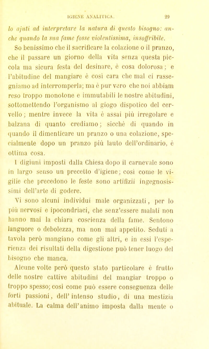 lo iijiiti ad interpretare la natura di questo bisogno: an- che quando la sua fame fosse violentissima, insolfribile. So benissimo che il sacrificare la colazione o il pranzo, che il passare un giorno della vita senza questa pic- cola ma sicura festa del desinare, è cosa dolorosa; e l'abitudine del mangiare è cosi cara che mal ci rasse- gniamo ad interromperla; ma è pur vero che noi abbiam reso troppo monotone e immutabili le nostre abitudini, sottomettendo l'organismo al giogo dispotico del cer- vello; mentre invece la vita è assai più irregolare e balzana di quanto crediamo; sicché di quando in quando il dimenticare un pranzo o una colazione, spe- cialmente dopo un pranzo più lauto dell'ordinario, è ottima cosa. I digiuni imposti dalla Chiesa dopo il carnevale sono in largo senso un precetto d'igiene; così come le vi- gilie che precedono le feste sono artifìzii ingegnosis- simi dell'arte di godere. Vi sono alcuni individui male organizzali, per lo più nervosi e ipocondriaci, che senz'essere maiali non hanno mai la chiara coscienza della fame. Sentono languore o debolezza, ma non mai appetito. Seduli a tavola però mangiano come gli altri, e in essi l'espe- rienza dei risultati della digestione può tener luogo del bisogno che manca. Alcune volte però questo slato particolare è frullo delle nostre cattive abitudini del mangiar troppo o troppo spesso; cosi come può essere conseguenza delle forti passioni, dell'intenso studio, di una mestizia abituale. La calma dell'animo imposta dalla mente o