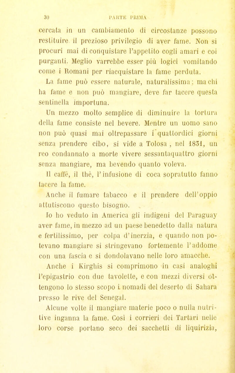 cercata in un cambiamenlo di circostanze possono restituire il prezioso privilegio di aver fame. Non si procuri mai di conquistare l'appetito cogli amari e coi purganti. Meglio varrebbe esser più logici vomitando come i Romani per riacquistare la fame perduta. La fiime può essere naturale, naturalissima ; ma chi ha fame e non può mangiare, deve far tacere questa sentinella importuna. Un mezzo molto semplice di diminuire la tortura della fame consiste nel bevere. Mentre un uomo sano non può quasi mai oltrepassare i quattordici giorni senza prendere cibo, si vide a Tolosa , nel 1831, un reo condannato a morte vivere sessantaqualtro giorni senza mangiare, ma bevendo quanto voleva. Il caffè, il thè, r infusione di coca sopralutto fanno lacere la fame. Anche il fumare tabacco e il prendere dell'oppio attutiscono questo bisogno. Io ho veduto in America gli indigeni del Paraguay aver fame, in mezzo ad un paese benedetto dalla natura e fertilissimo, per colpa d'inerzia, e quando non po- tevano mangiare si stringevano fortemente l'addome con una fascia e si dondolavano nelle loro amacche. Anche i Kii'ghis si comprimono in casi analoghi l'epigastrio con due tavolette, e con mezzi diversi ot- tengono lo slesso scopo L nomadi del deserto di Sahara presso le rive del Senegal. Alcune volte il mangiare materie poco o nulla nutri- tive inganna la fame. Cosi i corrieri dei Tartari nelle loro corse portano seco dei sacchetti di liquirizia,
