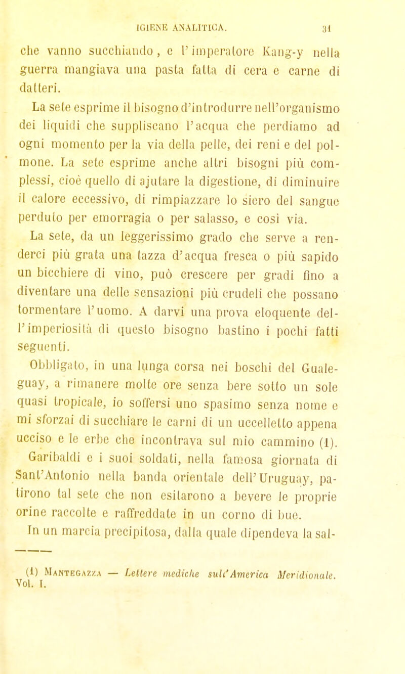 che vanno succhiando, c l'iinperalore Kang-y nella guerra mangiava una pasta latta di cera e carne di datteri. La sete esprime il bisogno d'introdurre nell'organismo dei liquidi die suppliscano l'acqua che perdiamo ad ogni momento per la via della pelle, dei reni e del pol- mone. La sete esprime anche altri bisogni più com- plessi, cioè quello di ajutare la digestione, di diminuire il calore eccessivo, di rimpiazzare Io siero del sangue perduto per emorragia o per salasso, e cosi via. La sete, da un leggerissimo grado che serve a ren- derci più grata una tazza d'acqua fresca o più sapido un bicchiere di vino, può crescere per gradi fino a diventare una delle sensazioni più crudeli che possano tormentare l'uomo. A darvi una prova eloquente del- l'imperiosità di questo bisogno inastino i pochi fatti seguenti. Obbligato, in una lunga corsa nei boschi del Guale- guay, a rimanere molte ore senza bere sotto un sole quasi tropicale, io soffersi uno spasimo senza nome e mi sforzai di succhiare le carni di un uccelletto appena ucciso e le erbe che incontrava sul mio cammino (1). Garibaldi e i suoi soldati, nella fam.osa giornata di Sant'Antonio nella banda orientale dell'Uruguay, pa- tirono tal sete che non esitarono a bevere le proprie orine raccolte e raffreddale in un corno di bue. In un marcia precipitosa, dalla quale dipendeva la sal- ti) Mantegazza — Lettere mediche sult.^America Meridionale. Voi. I.