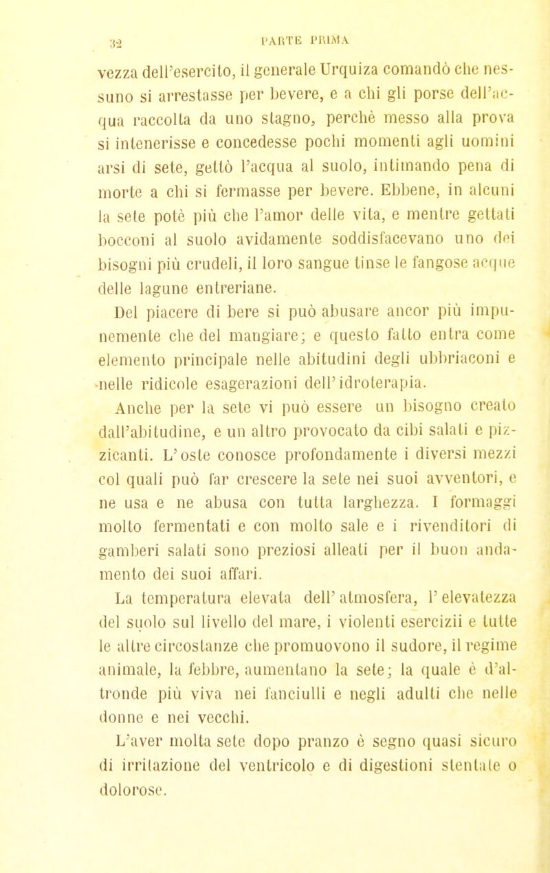 :S0 l'AKTE pniAi.v vezza dell'esercito, il generale Urquiza comandò che nes- suno si arrestasse per bevere, e a chi gli porse dell'ac- qua raccolta da uno stagno, perchè messo alla prova si intenerisse e concedesse pochi momenti agli uomini arsi di sete, gettò l'acqua al suolo, inlimando pena di morte a chi si fermasse per bevere. Ebbene, in alcuni la sete potè più che l'amor delle vita, e mentre gettati bocconi al suolo avidamente soddisfacevano uno dei bisogni più crudeli, il loro sangue tinse le fangose acque delle lagune entreriane. Del piacere di bere si può abusare ancor più impu- nemente che del mangiare; e questo fatto entra come elemento principale nelle abitudini degli ubbriaconi e ■nelle ridicole esagerazioni dell'idroterapia. Anche per la sete vi può essere un bisogno creato dall'abitudine, e un altro provocato da cibi salati e piz- zicanti. L'oste conosce profondamente i diversi mezzi col quali può far crescere la sete nei suoi avventori, e ne usa e ne abusa con tutta larghezza. I formaggi molto fermentati e con molto sale e i rivenditori di gamberi salati sono preziosi alleati per il buon anda- mento dei suoi affari. La temperatura elevata dell' atmosfera, l'elevatezza del suolo sul livello del mare, i violenti esercizii e tutte le altre circostanze che promuovono il sudore, il regime animale, la febbre, aumentano la sete; la quale è d'al- tronde più viva nei fanciulli e negli adulti che nelle donne e nei vecchi. L'aver molta sete dopo pranzo è segno quasi sicuro di irritazione del ventricolo e di digestioni stentale o dolorose.