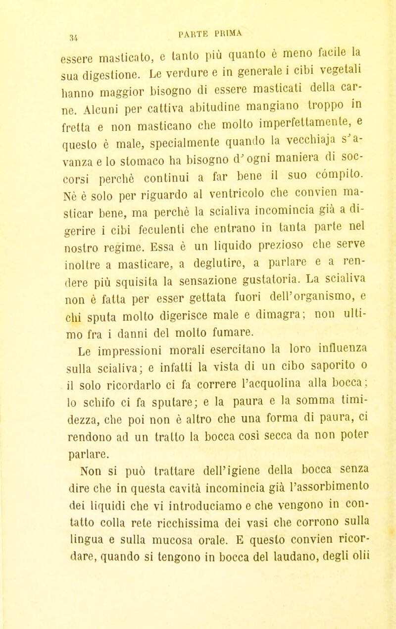 essere masticato, e tanto più quanto è meno facile la sua digestione. Le verdure e in generale i cibi vegetali hanno maggior bisogno di essere masticati della car- ne. Alcuni per cattiva abitudine mangiano troppo in fretta e non masticano che mollo imperfettamente, e questo è male, specialmente quando la vecchiaja s'a- vanza e lo stomaco ha bisogno d'ogni maniera di soc- corsi perchè continui a far bene il suo compito. Nè è solo per riguardo al ventricolo che convien ma- sticar bene, ma perchè la scialiva incomincia già a di- gerire i cibi feculenti che entrano in tanta parte nel nostro regime. Essa è un liquido prezioso che serve inoltre a masticare, a deglutire, a parlare e a ren- dere più squisita la sensazione gustatoria. La scialiva non è fatta per esser gettata fuori dell'organismo, e chi sputa molto digerisce male e dimagra; non ulti- mo fra i danni del molto fumare. Le impressioni morali esercitano la loro influenza sulla scialiva; e infatti la vista di un cibo saporito o il solo ricordarlo ci fa correre l'acquolina alla bocca ; lo schifo ci fa sputare; e la paura e la somma timi- dezza, che poi non è altro che una forma di paura, ci rendono ad un tratto la bocca cosi secca da non poter parlare. Non si può trattare dell'igiene della bocca senza dire che in questa cavità incomincia già l'assorbimento dei liquidi che vi introduciamo e che vengono in con- tatto colla rete ricchissima dei vasi che corrono sulla lingua e sulla mucosa orale. E questo convien ricor- dare, quando si tengono in bocca del laudano, degli olii