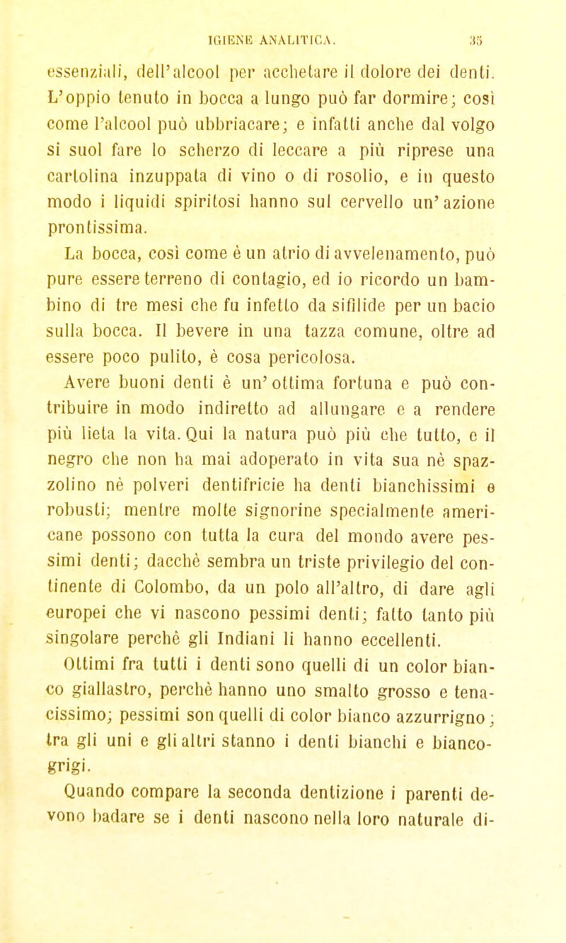 essenziali, dell'alcool per acchelare il dolore dei denti. L'oppio tenuto in bocca a lungo può far dormire; così come l'alcool può ubbriacare; e infatti anche dal volgo si suol fare lo scherzo di leccare a più riprese una cartolina inzuppata di vino o di rosolio, e in questo modo i liquidi spiritosi hanno sul cervello un'azione prontissima. La bocca, cosi come è un atrio di avvelenamento, può pure essere terreno di contagio, ed io ricordo un bam- bino di tre mesi che fu infetto da sifilide per un bacio sulla bocca. Il bevere in una tazza comune, oltre ad essere poco pulito, è cosa pericolosa. Avere buoni denti è un'ottima fortuna e può con- tribuire in modo indiretto ad allungare e a rendere più lieta la vita. Qui la natura può più che tutto, e il negro che non ha mai adoperato in vita sua nè spaz- zolino nè polveri dentifricie ha denti bianchissimi e robusti; mentre molte signorine specialmente ameri- cane possono con tutta la cura del mondo avere pes- simi denti; dacché sembra un triste privilegio del con- tinente di Colombo, da un polo all'altro, di dare agli europei che vi nascono pessimi denti; fatto tanto più singolare perché gli Indiani li hanno eccellenti. Ottimi fra tutti i denti sono quelli di un color bian- co giallastro, perché hanno uno smalto grosso e tena- cissimo; pessimi son quelli di color bianco azzurrigno ; Ira gli uni e gli altri stanno i denti bianchi e bianco- grigi. Quando compare la seconda dentizione i parenti de- vono badare se i denti nascono nella loro naturale di-