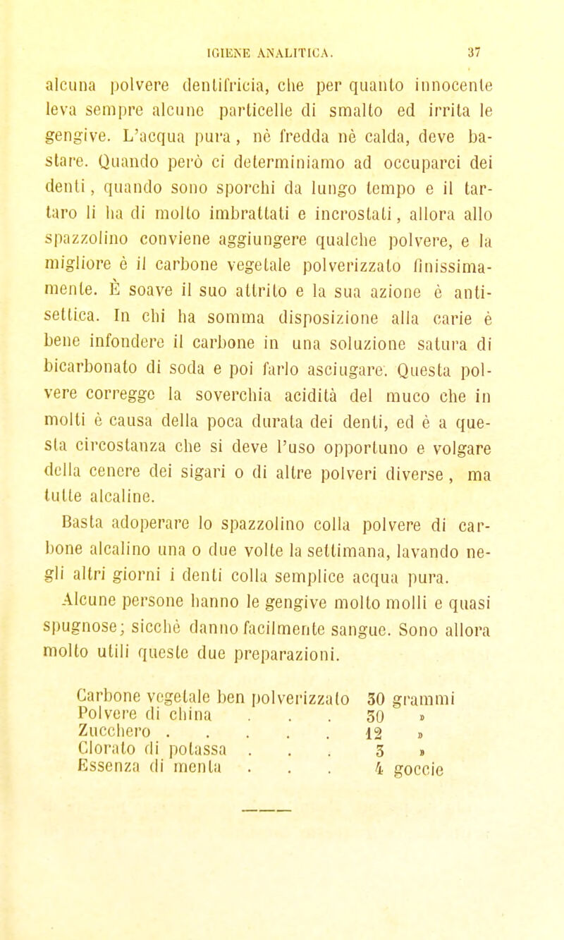 alcuna polvere denlilVicia, che per quanto innocente leva sempre alcune particelle di smalto ed irrita le gengive. L'acqua pura, nè fredda nè calda, deve ba- stare. Quando però ci determiniamo ad occuparci dei denti, quando sono sporchi da lungo tempo e il tar- taro li ha di molto imbrattati e incrostati, allora allo spazzolino conviene aggiungere qualche polvere, e la migliore è il carbone vegetale polverizzato finissima- mente. È soave il suo attrito e la sua azione è anti- settica. In chi ha somma disposizione alla carie è bene infondere il carbone in una soluzione satura di bicarbonato di soda e poi farlo asciugare. Questa pol- vere corregge la soverchia acidità del muco che in molti è causa della poca durata dei denti, ed è a que- sta circostanza che si deve l'uso opportuno e volgare della cenere dei sigari o di altre polveri diverse, ma tutte alcaline. Basta adoperare lo spazzolino colla polvere di car- bone alcalino una o due volte la settimana, lavando ne- gli altri giorni i denti colla semplice acqua pura. Alcune persone hanno le gengive molto molli e quasi spugnose; sicché danno facilmente sangue. Sono allora molto utili queste due preparazioni. Carbone vegetale ben polvei-izzato 30 grammi Polvere di ciiina ... 30 » Zucchero 12 » Clorato di potassa ... 3 b Essenza di menta ... 4 goccie