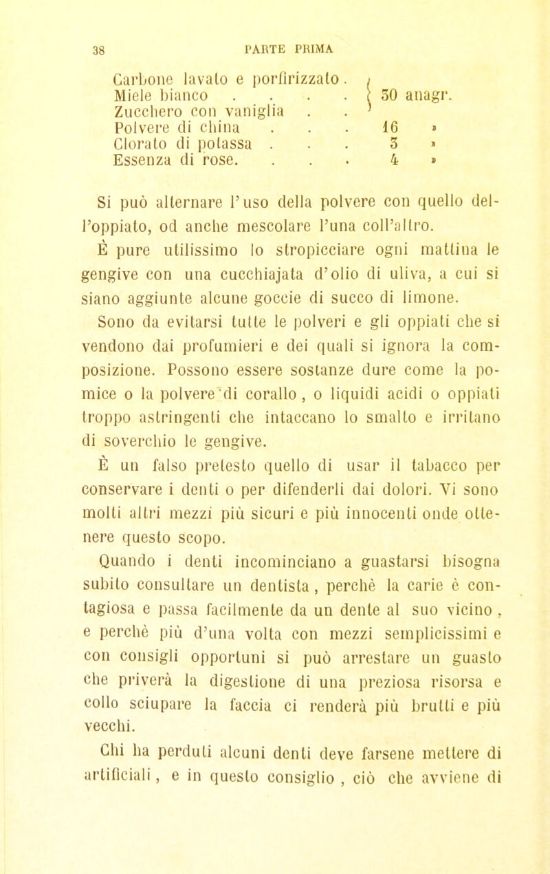 Carbone lavalo e porfirizzalo. Miele bianco . . . . Zucchero con vaniglia 30 anagr. Polvere di china Clorato di potassa Essenza di rose. 16 3 4 Si può alternare l'uso della polvere con quello del- l'oppiato, od anche mescolare l'una coll'altro. È pure utilissimo lo slropicciare ogni mattina le gengive con una cucchiajala d'olio di uliva, a cui si siano aggiunte alcune goccie di succo di limone. Sono da evitarsi tulle le polveri e gli oppiali che si vendono dai profumieri e dei quali si ignora la com- posizione. Possono essere sostanze dure come la po- mice 0 la polvere di corallo, o liquidi acidi o oppiali troppo astringenti che intaccano lo smalto e irritano di soverchio le gengive. È un falso pretesto quello di usar il tabacco per conservare i denti o per difenderli dai dolori. Vi sono molli altri mezzi più sicuri e più innocenti onde otte- nere questo scopo. Quando i denti incominciano a guastarsi bisogna subilo consultare un dentista, perchè la carie è con- tagiosa e passa facilmente da un dente al suo vicino , e perchè più d'una volta con mezzi semplicissimi e con consigli opportuni si può arrestare un guasto che priverà la digestione di una preziosa risorsa e collo sciupare la faccia ci renderà più brulli e più vecchi. Chi ha perduti alcuni denti deve farsene mettere di artificiali, e in questo consiglio , ciò che avviene di