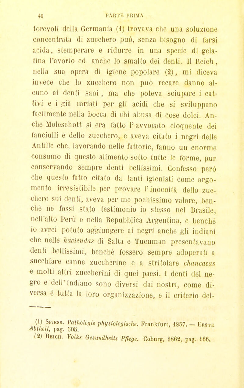 lorevoli della Germania (1) trovava che una soluzione concentrata di zucchero jduò, senza bisogno di farsi acida, stemperare e ridurre in una specie di gela- tina l'avorio ed anche lo smallo dei denti. Il Reich, nella sua opera di igiene popolare (2), mi diceva invece che lo zucchero non può recare danno al- cuno ai denti sani, ma che poteva sciupare i cat- tivi e i già cariati per gli acidi che si sviluppano facilmente nella bocca di chi abusa di cose dolci. An- che Moleschott si era fatto l'avvocato eloquente dei fanciulli e dello zucchero, e aveva citato i negri delle Antille che, lavorando nelle fattorie, fanno un enorme consumo di questo alimento sotto tutte le forme, pur conservando sempre denti bellissimi. Confesso però che questo fatto citato da tanti igienisti come argo- mento irresistibile per provare l'inocuità dello zuc- chero sui denti, aveva per me pochissimo valore, ben- ché ne fossi stato testimonio io stesso nel Brasile, nell'alto Perù e nella Repubblica Argentina, e benché io avrei potuto aggiungere ai negri anche gli indiani che nelle haciendas di Salta e Tucuman presentavano denti bellissimi, benché fossero sempre adoperati a succhiare canne zuccherine e a stritolare chancacas e molti altri zuccherini di quei paesi. I denti del ne- gro e dell'indiano sono diversi dai nostri, come di- versa è tutta la loro organizzazione, e il criterio del- (1) Spirss. Pathologie physiologische. Frankfurt, 1857. — Erste Mtlieil, pag. 605. /2) Reich. Volks Gesundheits Pflege. Coburg, 1862, pag. 166.