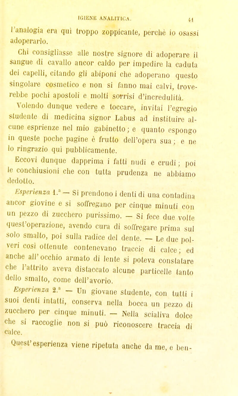 l'analogia era qui troppo zoppicante, perché io osassi adoperarlo. Clii consigliasse alle nostre signore di adoperare il sangue di cavallo ancor caldo per impedire la caduta dei capelli, citando gli abiponi che adoperano questo singolare cosmetico e non si fanno mai calvi, trove- rebbe pochi apostoli e molti sorrisi d'incredulità. Volendo dunque vedere e toccare, invitai l'egregio studente di medicina signor Labus ad instituire al- cune esprienze nel mio gabinetto ; e quanto espongo in queste poche pagine è frutto dell'opera sua; e ne lo ringrazio qui pubblicamente. Eccovi dunque dapprima i fatti nudi e crudi ; poi le conchiusioni che con tutta prudenza ne abbiamo dedotto. Esperienza 1.-^ - Si prendono i denti di una contadina ancor giovine e si soffregano per cinque minuti con un pezzo di zucchero purissimo. - Si fece due volle quest'operazione, avendo cura di soOregare prima sul solo smalto, poi sulla radice del dente. - Le due pol- veri cosi ottenute contenevano traccie di calce; ed anche all'occhio armato di lente si poteva constatare che l'attrito aveva distaccato alcune particelle tanto dello smalto, come dell'avorio. Esperienza 2.^ - Un giovane studente, con lutti i suoi denti intatti, conserva nella bocca un pezzo di zucchero per cinque minuti. - Nella scialiva dolce che si raccoglie non si può riconoscere traccia di calce. Quest'esperienza viene ripetuta anche da me, e ben-